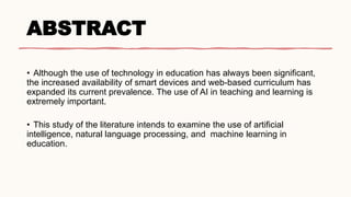 ABSTRACT
• Although the use of technology in education has always been significant,
the increased availability of smart devices and web-based curriculum has
expanded its current prevalence. The use of AI in teaching and learning is
extremely important.
• This study of the literature intends to examine the use of artificial
intelligence, natural language processing, and machine learning in
education.
 