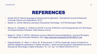 REFERENCES
• Khaled (2014). Natural language processing and its application. International Journal of Advanced
Computer Science and Applications, 5(12).
• Ibtehal, N., (2018). Machine Learning in Educational Technology. 10.5772/intechopen.72906.
• Mduma, N., Kalegele, K., & Machuve (2019). A survey of Machine Learning Approaches and Techniques
for Student Dropout Prediction. Data Science Journal.
• Nagar, R., Singh, Y. (2019). A literature survey on Machine Learning Algorithms. Journal of Emerging
Technologies and Innovative Research, 6(4). https://www.jetir.org/papers/JETIR1904C77.pdf
• Zawacki-Richter, O., Marin, V., Bond, M., & Gouverneur, F. (2019). Systematic review of research on
artificial intelligence applications in higher education – where are the educators? International Journal of
Educational Technology in Higher Education, 16, 1-27. doi: 10.1186/s41239-019-0171-0.
Presentation title 20
 