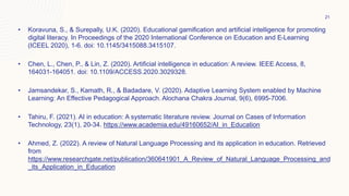 • Koravuna, S., & Surepally, U.K. (2020). Educational gamification and artificial intelligence for promoting
digital literacy. In Proceedings of the 2020 International Conference on Education and E-Learning
(ICEEL 2020), 1-6. doi: 10.1145/3415088.3415107.
• Chen, L., Chen, P., & Lin, Z. (2020). Artificial intelligence in education: A review. IEEE Access, 8,
164031-164051. doi: 10.1109/ACCESS.2020.3029328.
• Jamsandekar, S., Kamath, R., & Badadare, V. (2020). Adaptive Learning System enabled by Machine
Learning: An Effective Pedagogical Approach. Alochana Chakra Journal, 9(6), 6995-7006.
• Tahiru, F. (2021). AI in education: A systematic literature review. Journal on Cases of Information
Technology, 23(1), 20-34. https://www.academia.edu/49160652/AI_in_Education
• Ahmed, Z. (2022). A review of Natural Language Processing and its application in education. Retrieved
from
https://www.researchgate.net/publication/360641901_A_Review_of_Natural_Language_Processing_and
_its_Application_in_Education
21
 