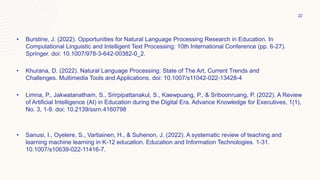 • Burstine, J. (2022). Opportunities for Natural Language Processing Research in Education. In
Computational Linguistic and Intelligent Text Processing: 10th International Conference (pp. 6-27).
Springer. doi: 10.1007/978-3-642-00382-0_2.
• Khurana, D. (2022). Natural Language Processing: State of The Art, Current Trends and
Challenges. Multimedia Tools and Applications. doi: 10.1007/s11042-022-13428-4
• Limna, P., Jakwatanatham, S., Srirpipattanakul, S., Kaewpuang, P., & Sriboonruang, P. (2022). A Review
of Artificial Intelligence (AI) in Education during the Digital Era. Advance Knowledge for Executives, 1(1),
No. 3, 1-9. doi: 10.2139/ssrn.4160798
• Sanusi, I., Oyelere, S., Vartiainen, H., & Suhenon, J. (2022). A systematic review of teaching and
learning machine learning in K-12 education. Education and Information Technologies. 1-31.
10.1007/s10639-022-11416-7.
22
 
