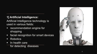 1] Artificial Intelligence:
Artificial Intelligence technology is
used in various fields:
 recommendation engine for
shopping
 facial recognition for smart devices
 Robotics
 In health care
for detecting diseases
5
 