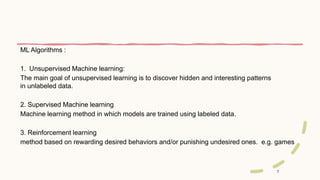 7
ML Algorithms :
1. Unsupervised Machine learning:
The main goal of unsupervised learning is to discover hidden and interesting patterns
in unlabeled data.
2. Supervised Machine learning
Machine learning method in which models are trained using labeled data.
3. Reinforcement learning
method based on rewarding desired behaviors and/or punishing undesired ones. e.g. games
 