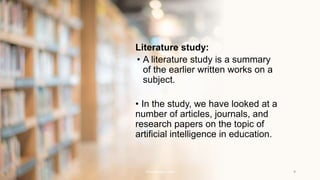 Literature study:
• A literature study is a summary
of the earlier written works on a
subject.
• In the study, we have looked at a
number of articles, journals, and
research papers on the topic of
artificial intelligence in education.
Presentation title 9
 