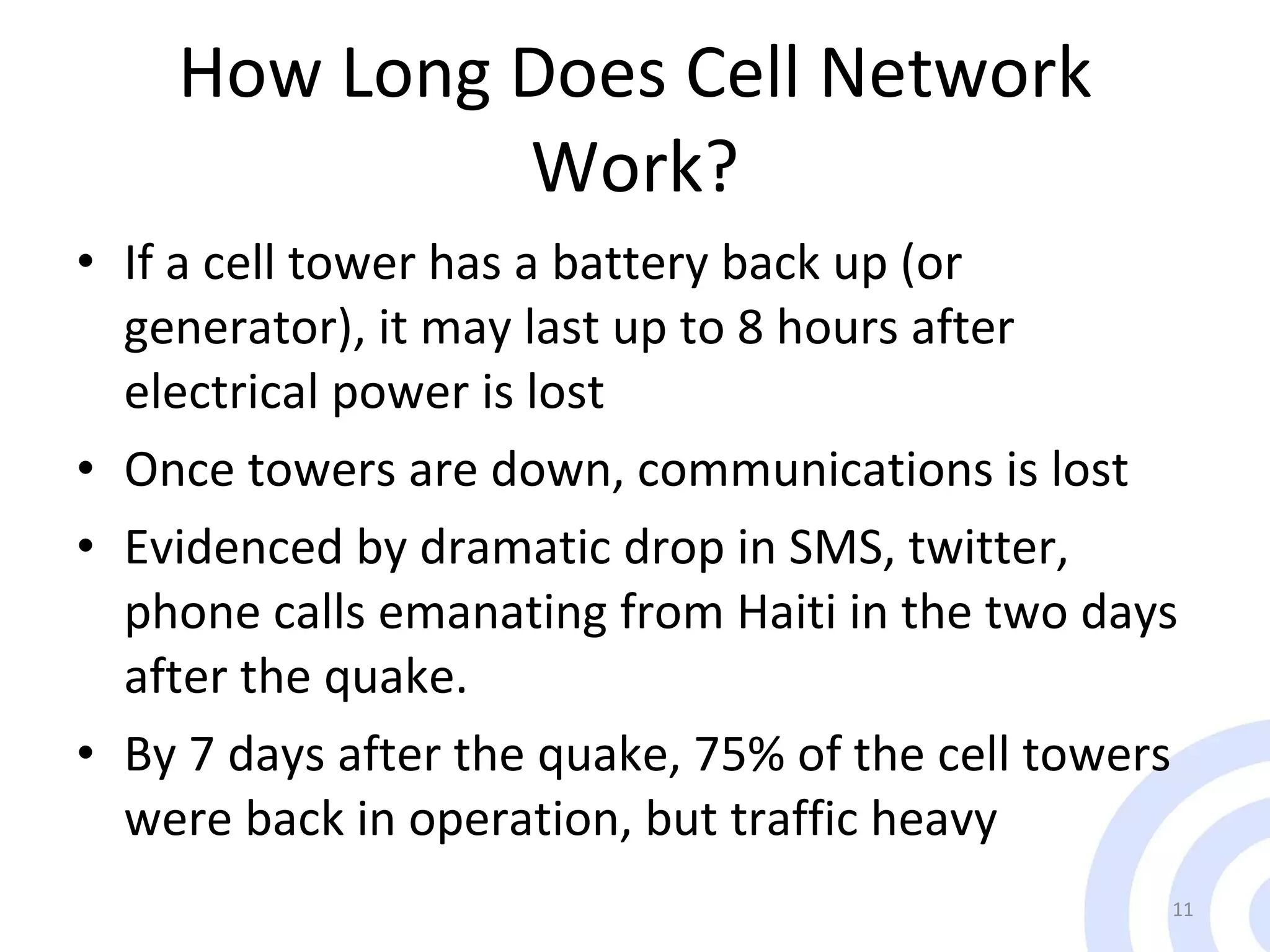 How Long Does Cell Network Work? If a cell tower has a battery back up (or generator), it may last up to 8 hours after electrical power is lost Once towers are down, communications is lost Evidenced by dramatic drop in SMS, twitter, phone calls emanating from Haiti in the two days after the quake. By 7 days after the quake, 75% of the cell towers were back in operation, but traffic heavy 