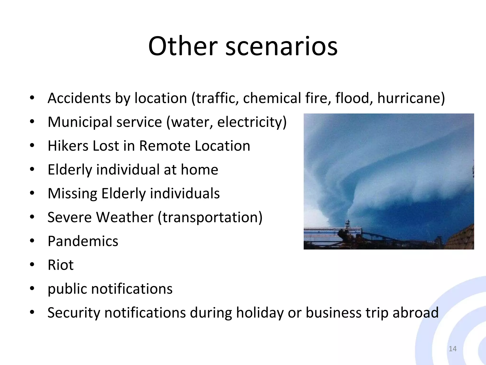 Other scenarios Accidents by location (traffic, chemical fire, flood, hurricane) Municipal service (water, electricity)  Hikers Lost in Remote Location Elderly individual at home Missing Elderly individuals Severe Weather (transportation) Pandemics Riot  public notifications  Security notifications during holiday or business trip abroad 