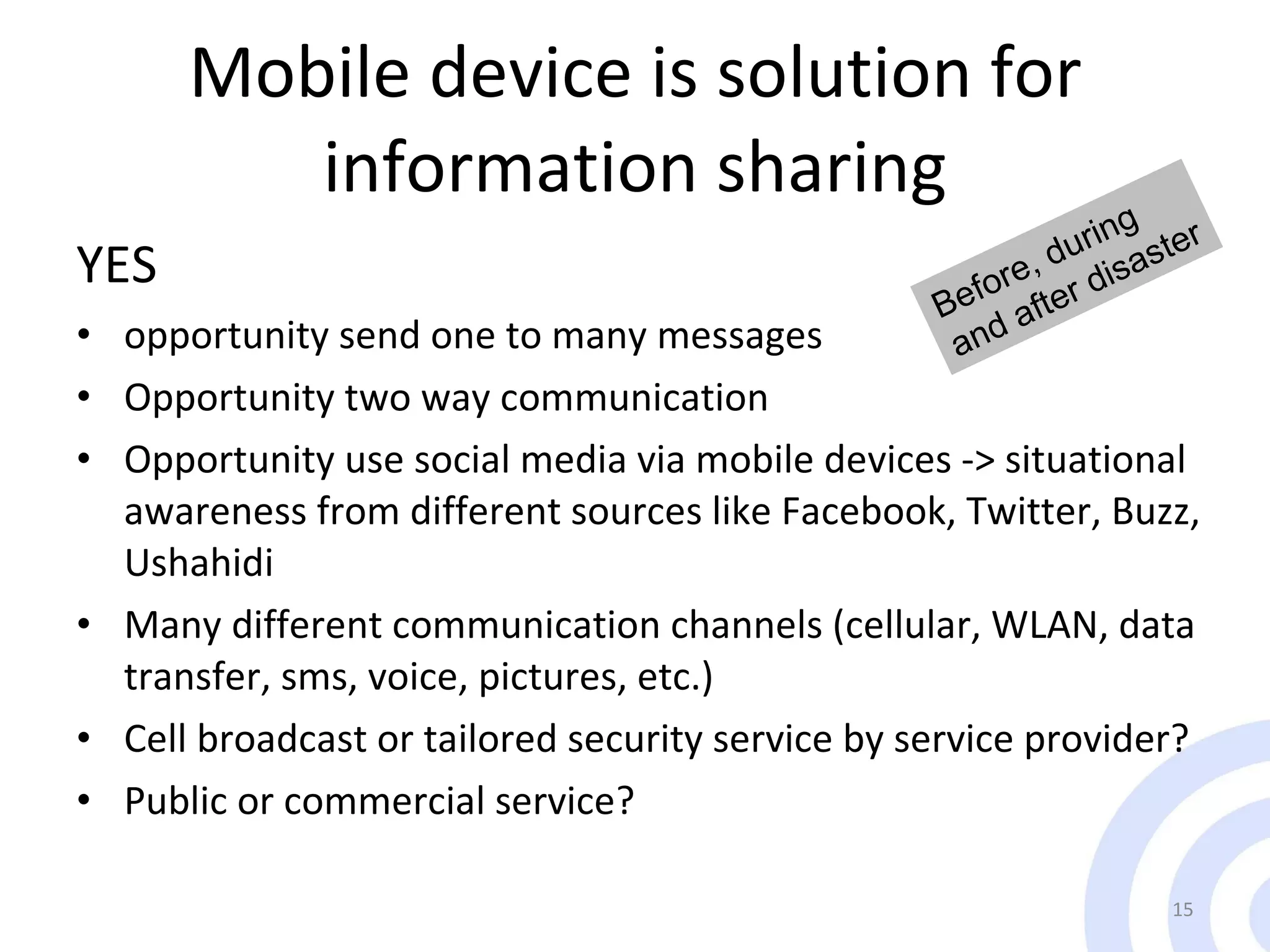 Mobile device is solution for information sharing YES opportunity send one to many messages Opportunity two way communication Opportunity use social media via mobile devices -> situational awareness from different sources like Facebook, Twitter, Buzz, Ushahidi  Many different communication channels (cellular, WLAN, data transfer, sms, voice, pictures, etc.)  Cell broadcast or tailored security service by service provider? Public  or   commercial service? Before, during and after disaster 