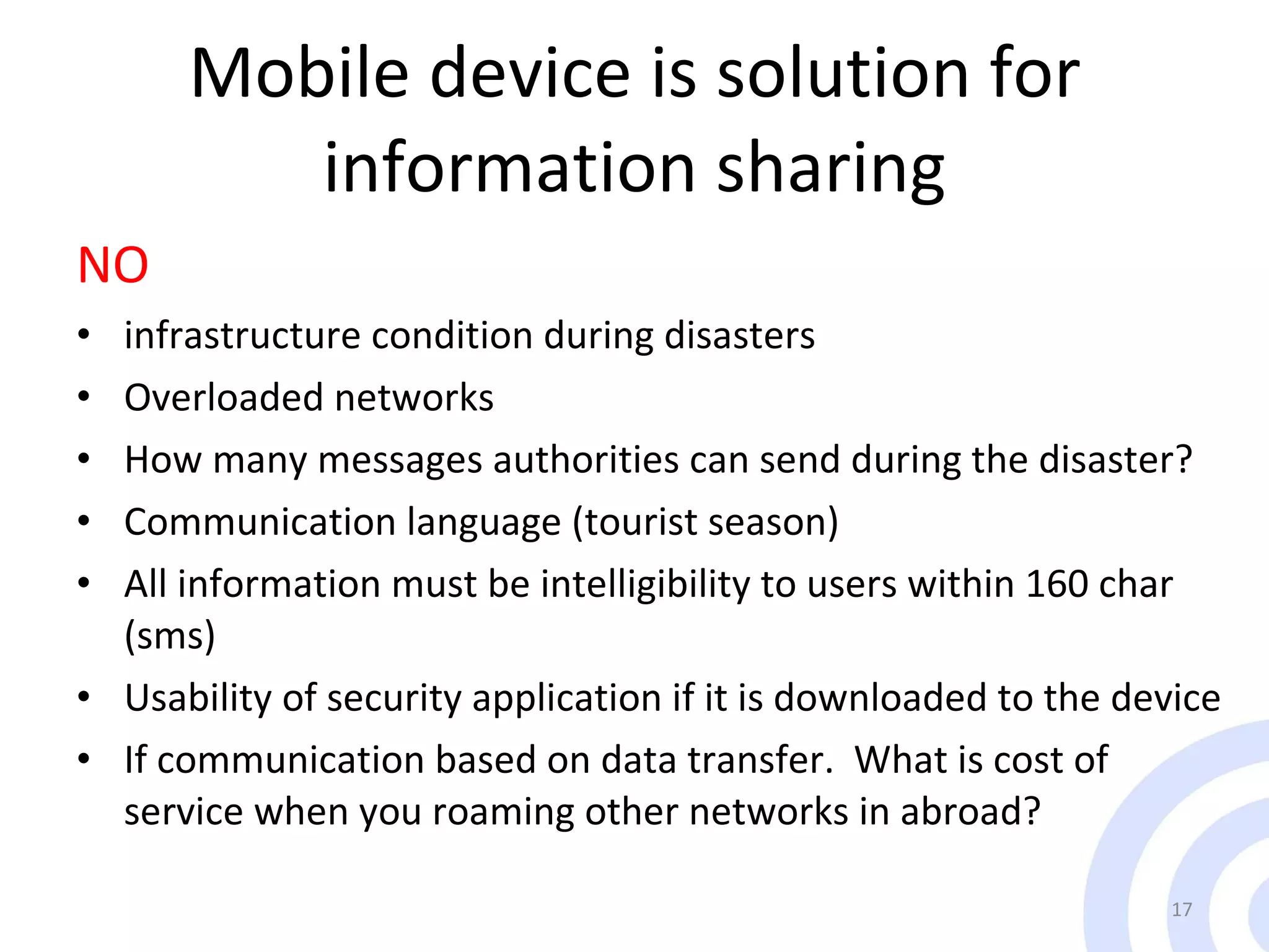 Mobile device is solution for information sharing NO infrastructure condition during disasters Overloaded networks How many messages authorities can send during the disaster? Communication language (tourist season) All information must be intelligibility to users within 160 char (sms) Usability of security application if it is downloaded to the device If communication based on data transfer.  What is cost of service when you roaming other networks in abroad?  
