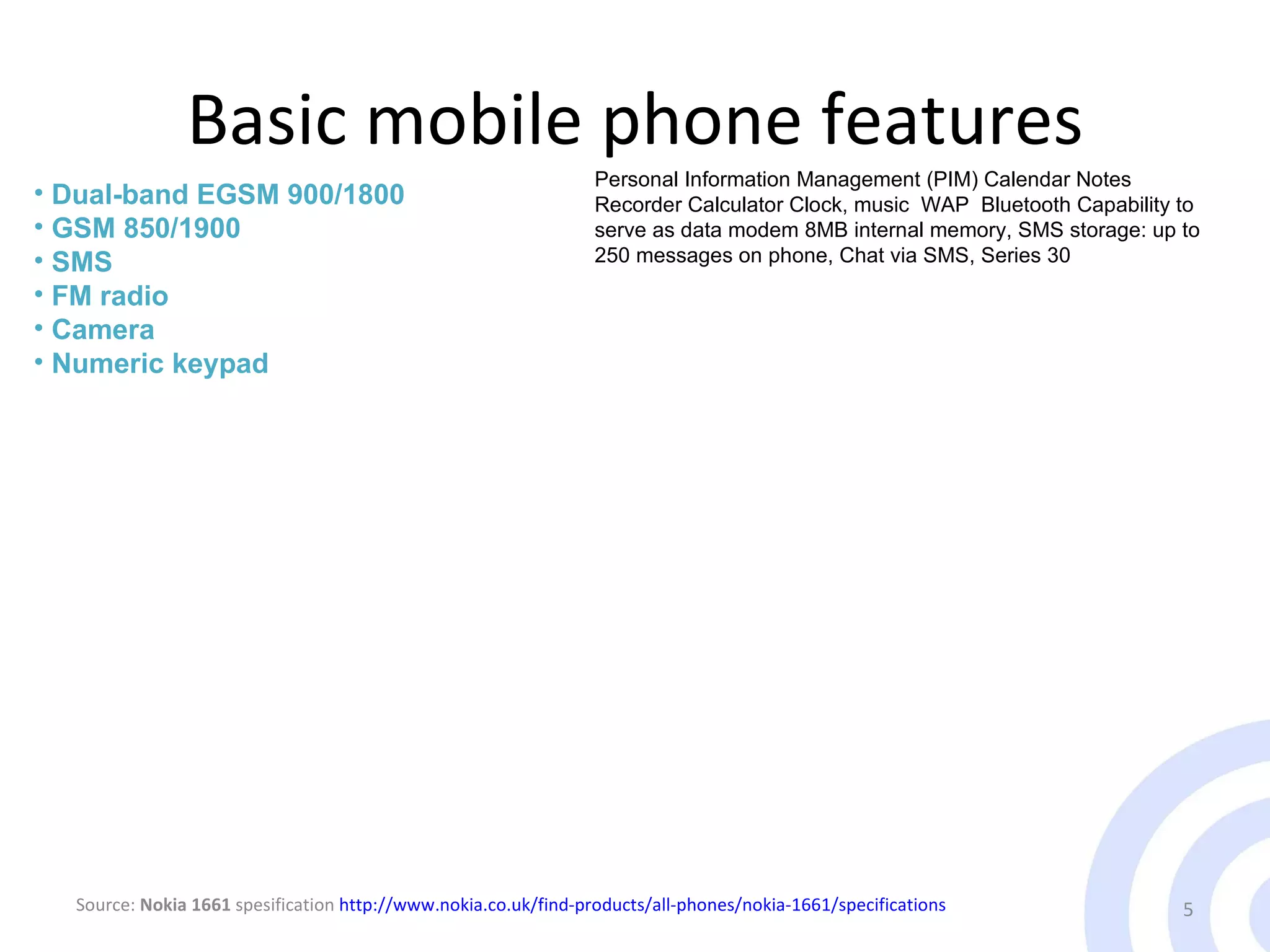 Basic mobile phone features Table 1 Worldwide Mobile Terminal Sales to End Users in 1Q09 (Thousands of Units) Dual-band EGSM 900/1800 GSM 850/1900 SMS FM radio Camera Numeric keypad Personal Information Management (PIM) Calendar Notes Recorder Calculator Clock, music  WAP  Bluetooth Capability to serve as data modem 8MB internal memory, SMS storage: up to 250 messages on phone, Chat via SMS, Series 30  Source:  Nokia 1661  spesification  http://www.nokia.co.uk/find-products/all-phones/nokia-1661/specifications 