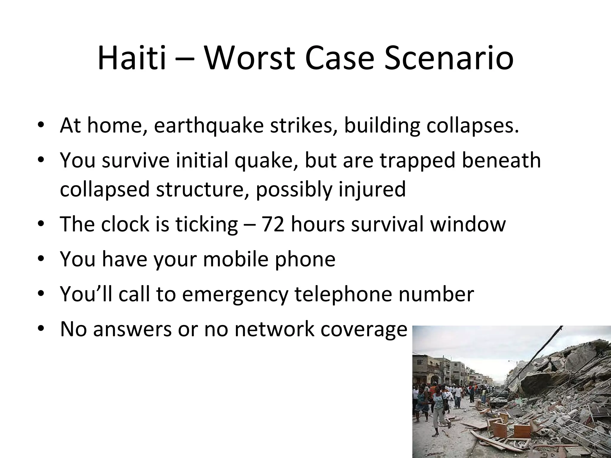 Haiti – Worst Case Scenario At home, earthquake strikes, building collapses. You survive initial quake, but are trapped beneath collapsed structure, possibly injured The clock is ticking – 72 hours survival window You have your mobile phone You’ll call to emergency telephone number No answers or no network coverage 