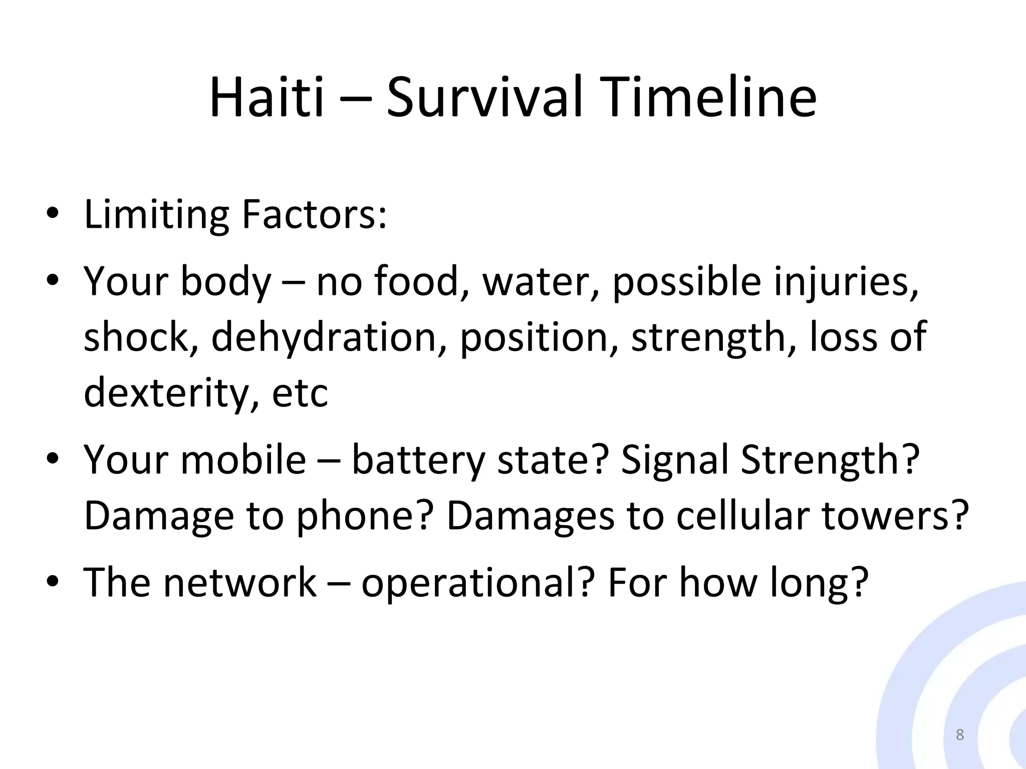 Haiti – Survival Timeline Limiting Factors: Your body – no food, water, possible injuries, shock, dehydration, position, strength, loss of dexterity, etc Your mobile – battery state? Signal Strength? Damage to phone? Damages to cellular towers? The network – operational? For how long? 