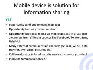 Mobile device is solution for information sharing YES opportunity send one to many messages Opportunity two way communication Opportunity use social media via mobile devices -> situational awareness from different sources like Facebook, Twitter, Buzz, Ushahidi  Many different communication channels (cellular, WLAN, data transfer, sms, voice, pictures, etc.)  Cell broadcast or tailored security service by service provider? Public  or   commercial service? 