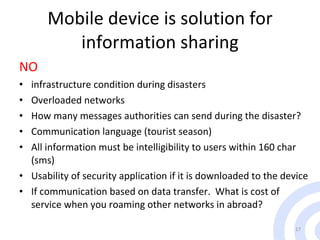 Mobile device is solution for information sharing NO infrastructure condition during disasters Overloaded networks How many messages authorities can send during the disaster? Communication language (tourist season) All information must be intelligibility to users within 160 char (sms) Usability of security application if it is downloaded to the device If communication based on data transfer.  What is cost of service when you roaming other networks in abroad?  