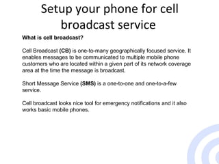 Setup your phone for cell broadcast service  What is cell broadcast? Cell Broadcast  (CB)  is one-to-many geographically focused service. It enables messages to be communicated to multiple mobile phone customers who are located within a given part of its network coverage area at the time the message is broadcast.  Short Message Service  (SMS)  is a one-to-one and one-to-a-few service.  Cell broadcast looks nice tool for emergency notifications and it also works basic mobile phones.  