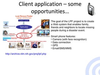Client application – some opportunities… http://archive.nlm.nih.gov/proj/lpf.php The goal of the LPF project is to create a Web system that enables family, friends and neighbors to locate missing people during a disaster event.  Smart phone features: Camera (with face recognition) Data connection GPS Email/SMS/MMS 