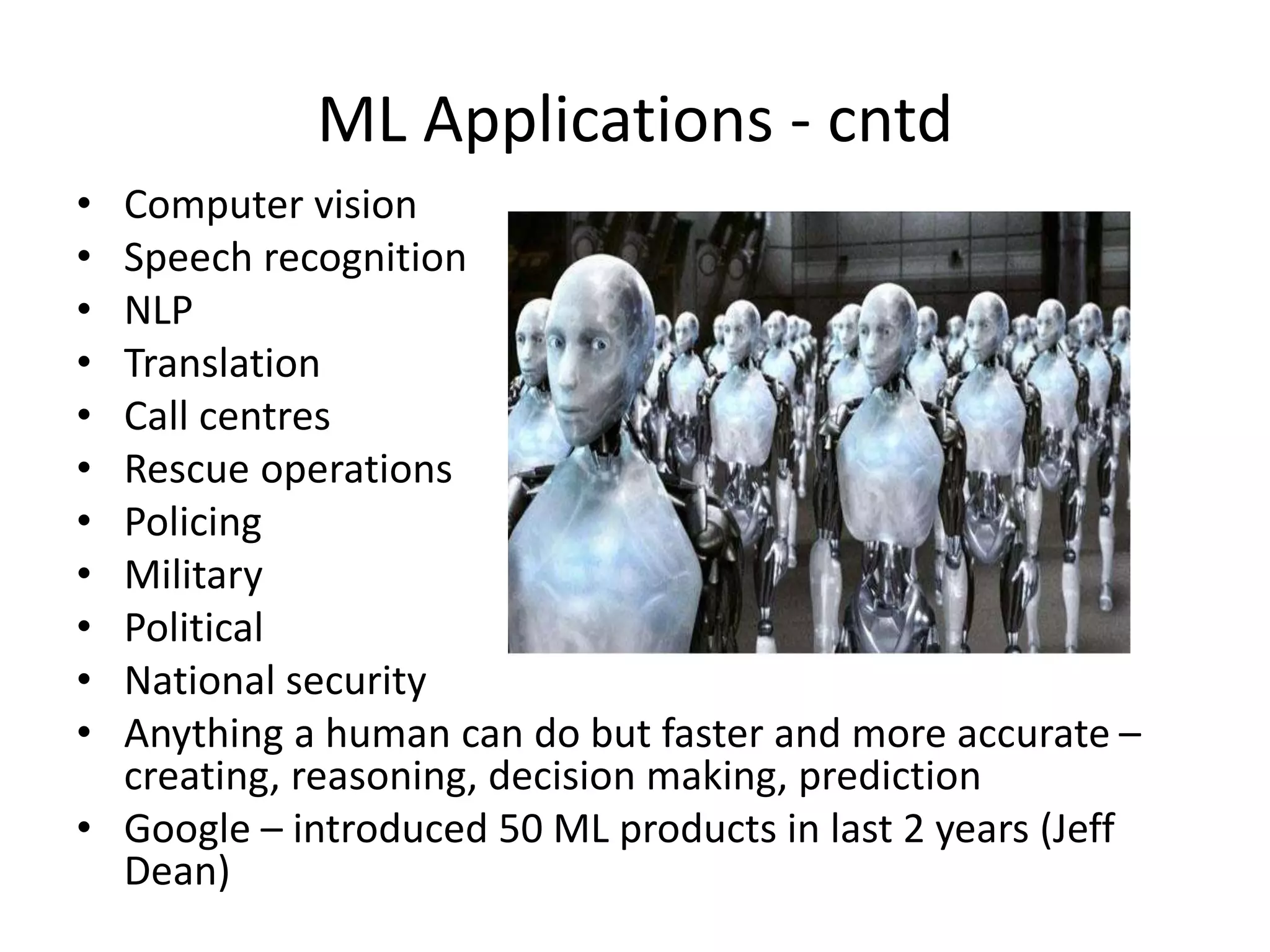 ML Applications - cntd
• Computer vision
• Speech recognition
• NLP
• Translation
• Call centres
• Rescue operations
• Policing
• Military
• Political
• National security
• Anything a human can do but faster and more accurate –
creating, reasoning, decision making, prediction
• Google – introduced 50 ML products in last 2 years (Jeff
Dean)
 
