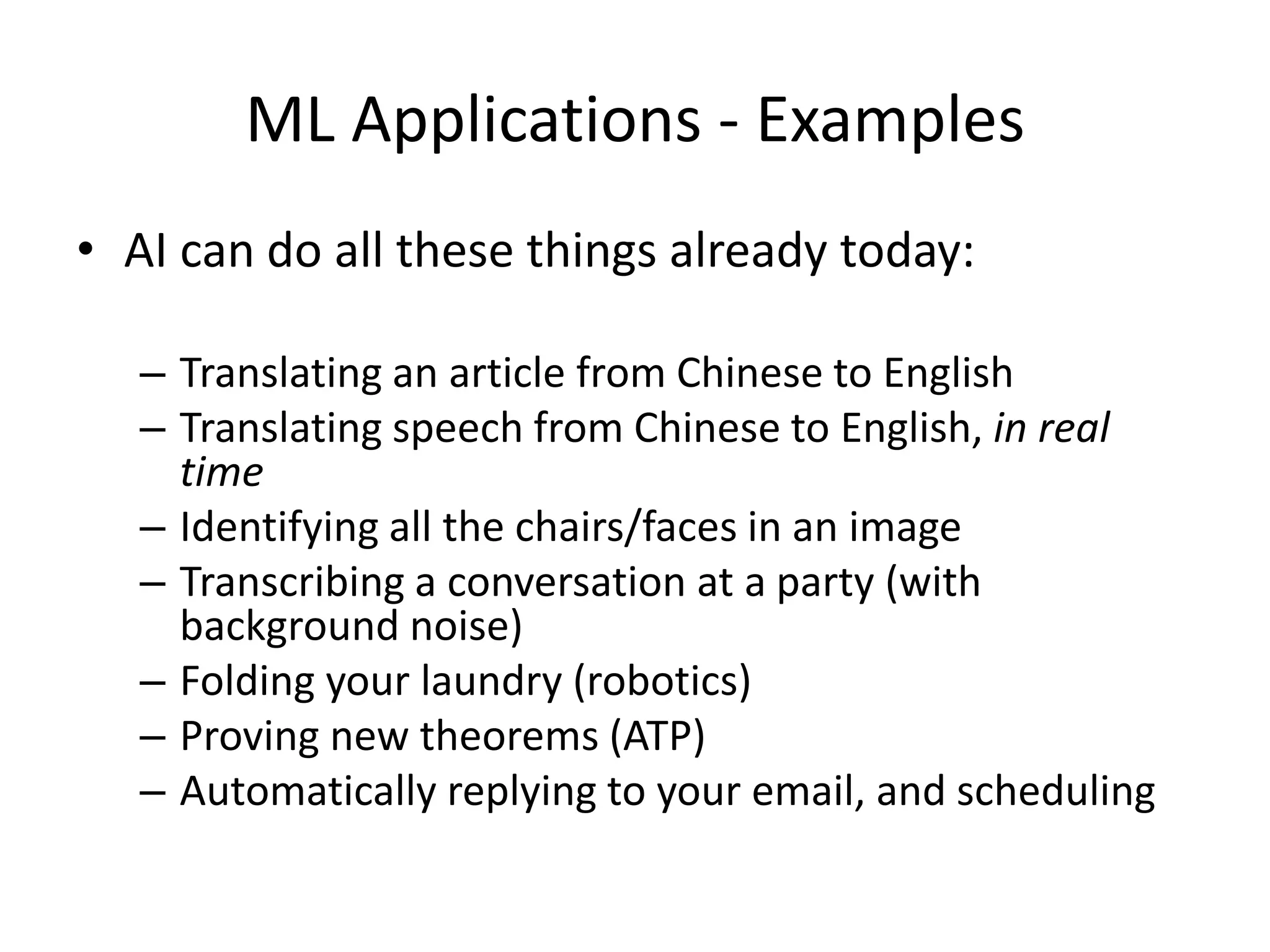 ML Applications - Examples
• AI can do all these things already today:
– Translating an article from Chinese to English
– Translating speech from Chinese to English, in real
time
– Identifying all the chairs/faces in an image
– Transcribing a conversation at a party (with
background noise)
– Folding your laundry (robotics)
– Proving new theorems (ATP)
– Automatically replying to your email, and scheduling
 