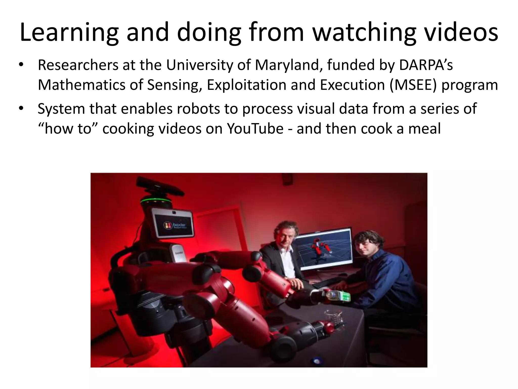 Learning and doing from watching videos
• Researchers at the University of Maryland, funded by DARPA’s
Mathematics of Sensing, Exploitation and Execution (MSEE) program
• System that enables robots to process visual data from a series of
“how to” cooking videos on YouTube - and then cook a meal
 