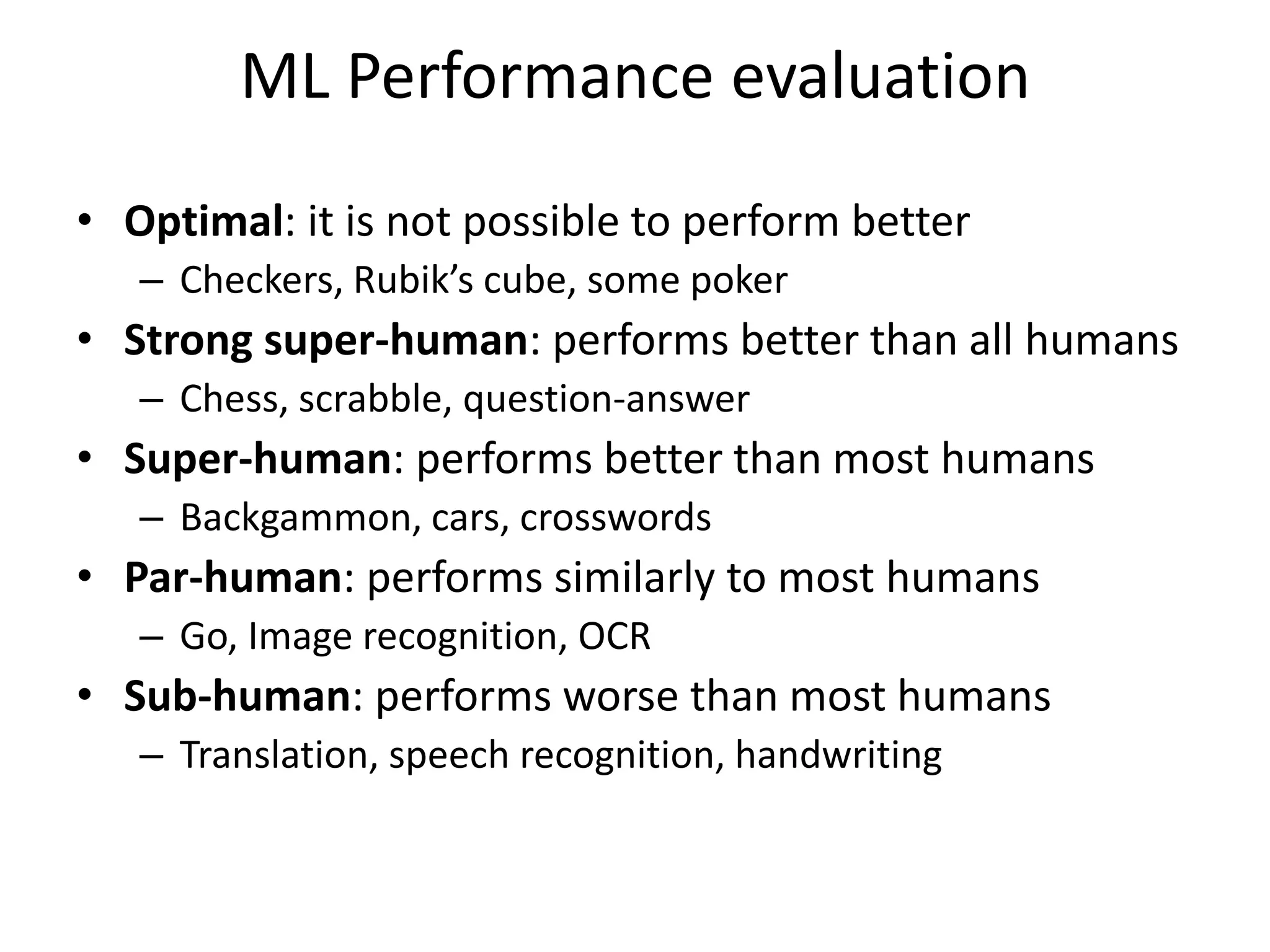 ML Performance evaluation
• Optimal: it is not possible to perform better
– Checkers, Rubik’s cube, some poker
• Strong super-human: performs better than all humans
– Chess, scrabble, question-answer
• Super-human: performs better than most humans
– Backgammon, cars, crosswords
• Par-human: performs similarly to most humans
– Go, Image recognition, OCR
• Sub-human: performs worse than most humans
– Translation, speech recognition, handwriting
 