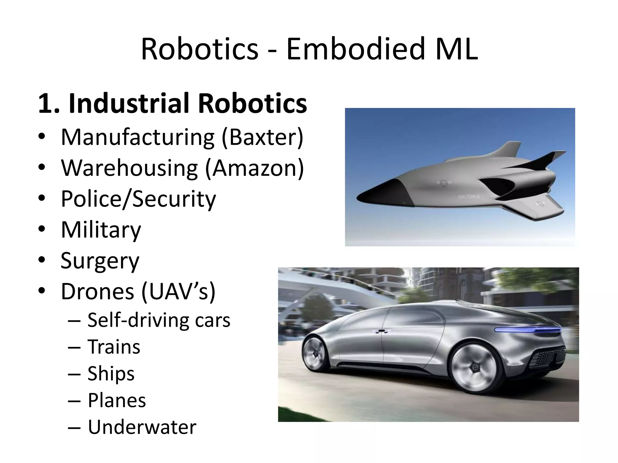 Robotics - Embodied ML
1. Industrial Robotics
• Manufacturing (Baxter)
• Warehousing (Amazon)
• Police/Security
• Military
• Surgery
• Drones (UAV’s)
– Self-driving cars
– Trains
– Ships
– Planes
– Underwater
 