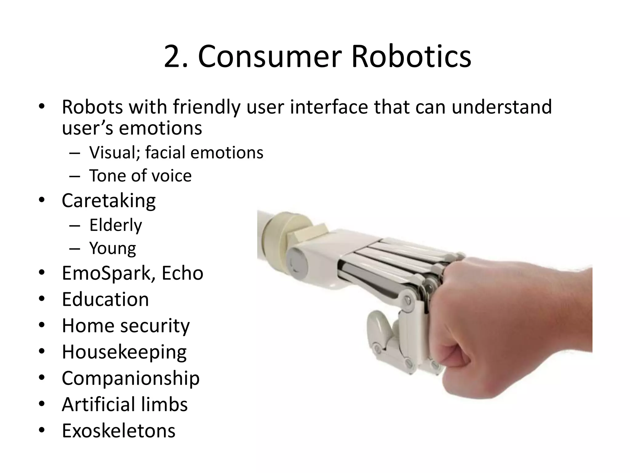 2. Consumer Robotics
• Robots with friendly user interface that can understand
user’s emotions
– Visual; facial emotions
– Tone of voice
• Caretaking
– Elderly
– Young
• EmoSpark, Echo
• Education
• Home security
• Housekeeping
• Companionship
• Artificial limbs
• Exoskeletons
 