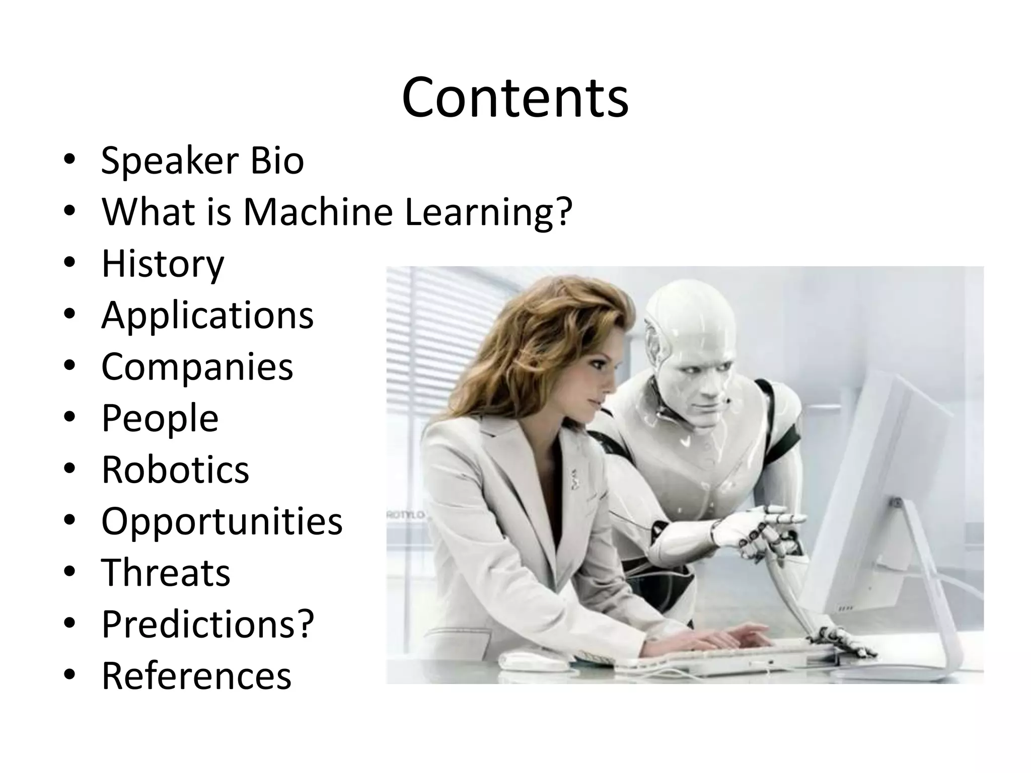 Contents
• Speaker Bio
• What is Machine Learning?
• History
• Applications
• Companies
• People
• Robotics
• Opportunities
• Threats
• Predictions?
• References
 