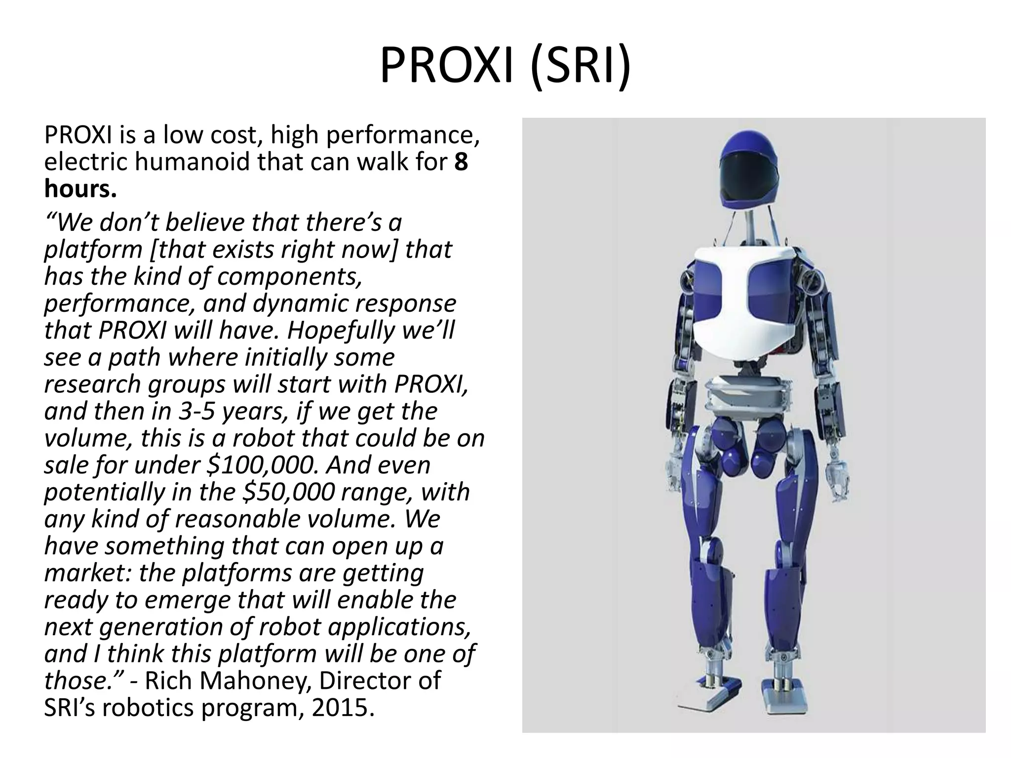 PROXI (SRI)
PROXI is a low cost, high performance,
electric humanoid that can walk for 8
hours.
“We don’t believe that there’s a
platform [that exists right now] that
has the kind of components,
performance, and dynamic response
that PROXI will have. Hopefully we’ll
see a path where initially some
research groups will start with PROXI,
and then in 3-5 years, if we get the
volume, this is a robot that could be on
sale for under $100,000. And even
potentially in the $50,000 range, with
any kind of reasonable volume. We
have something that can open up a
market: the platforms are getting
ready to emerge that will enable the
next generation of robot applications,
and I think this platform will be one of
those.” - Rich Mahoney, Director of
SRI’s robotics program, 2015.
 