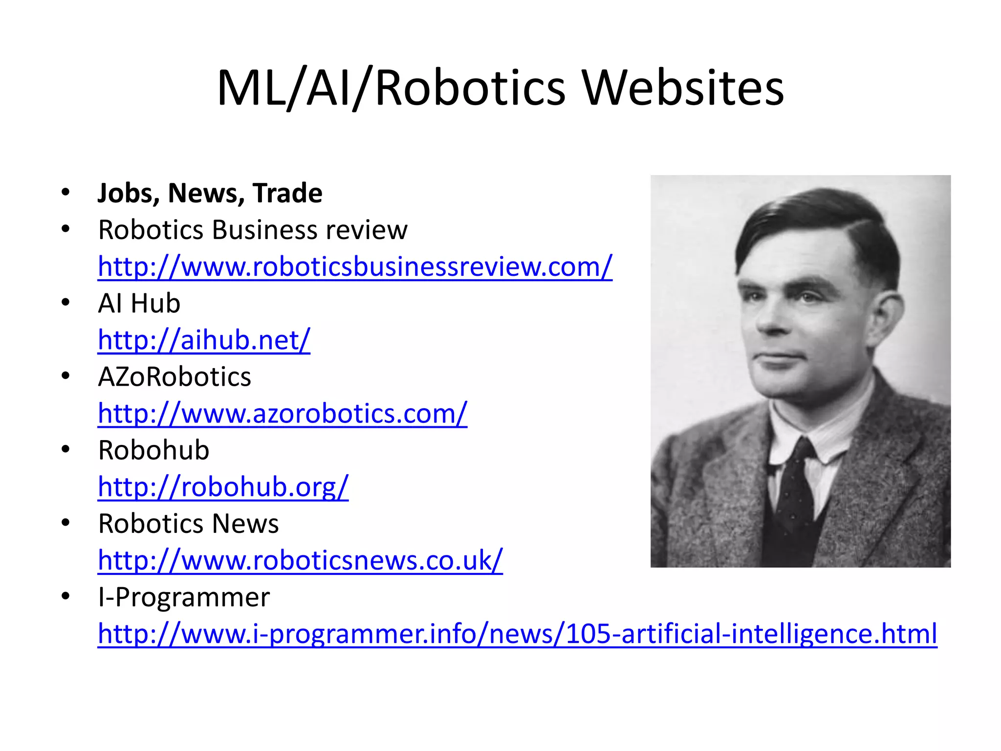 ML/AI/Robotics Websites
• Jobs, News, Trade
• Robotics Business review
http://www.roboticsbusinessreview.com/
• AI Hub
http://aihub.net/
• AZoRobotics
http://www.azorobotics.com/
• Robohub
http://robohub.org/
• Robotics News
http://www.roboticsnews.co.uk/
• I-Programmer
http://www.i-programmer.info/news/105-artificial-intelligence.html
 