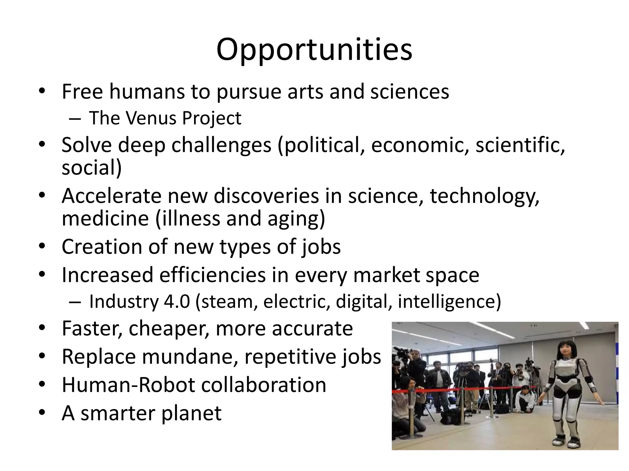 Opportunities
• Free humans to pursue arts and sciences
– The Venus Project
• Solve deep challenges (political, economic, scientific,
social)
• Accelerate new discoveries in science, technology,
medicine (illness and aging)
• Creation of new types of jobs
• Increased efficiencies in every market space
– Industry 4.0 (steam, electric, digital, intelligence)
• Faster, cheaper, more accurate
• Replace mundane, repetitive jobs
• Human-Robot collaboration
• A smarter planet
 