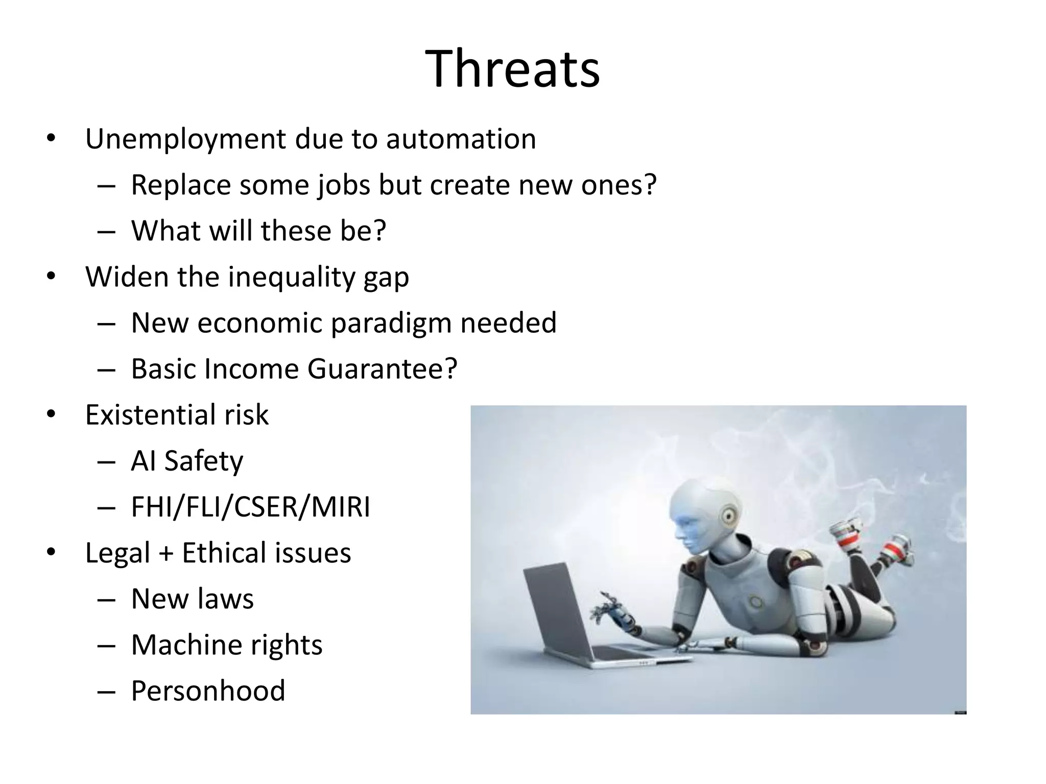 Threats
• Unemployment due to automation
– Replace some jobs but create new ones?
– What will these be?
• Widen the inequality gap
– New economic paradigm needed
– Basic Income Guarantee?
• Existential risk
– AI Safety
– FHI/FLI/CSER/MIRI
• Legal + Ethical issues
– New laws
– Machine rights
– Personhood
 