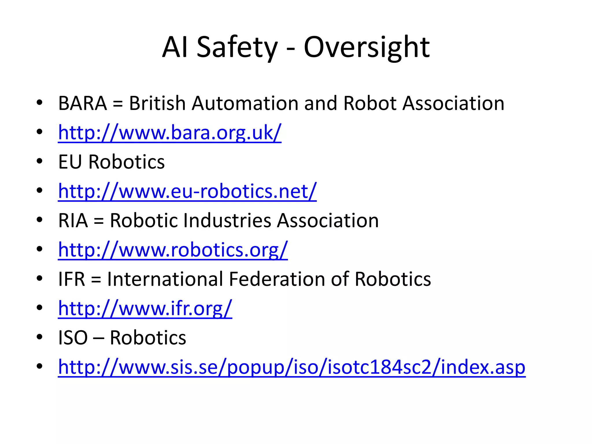 AI Safety - Oversight
• BARA = British Automation and Robot Association
• http://www.bara.org.uk/
• EU Robotics
• http://www.eu-robotics.net/
• RIA = Robotic Industries Association
• http://www.robotics.org/
• IFR = International Federation of Robotics
• http://www.ifr.org/
• ISO – Robotics
• http://www.sis.se/popup/iso/isotc184sc2/index.asp
 