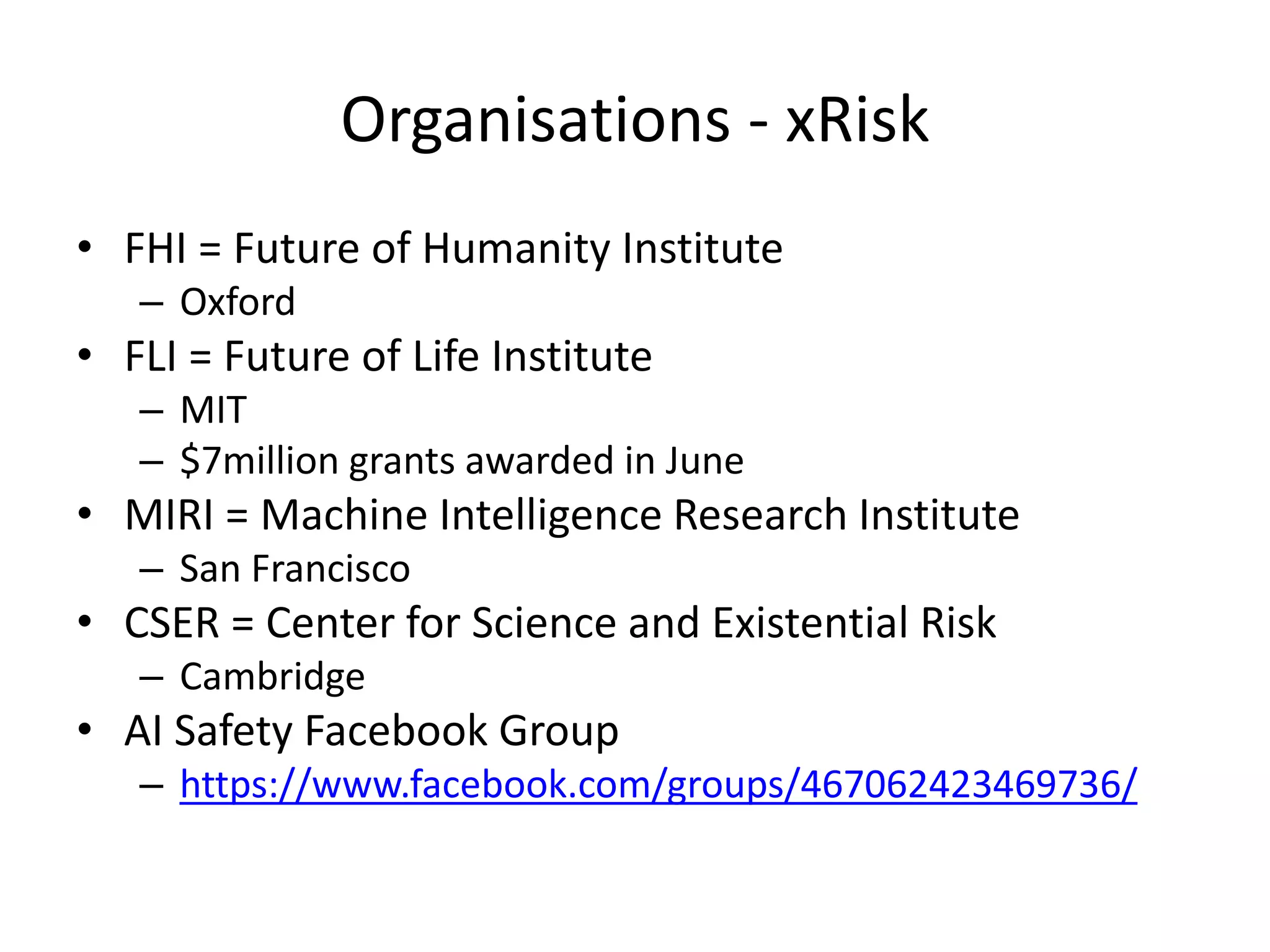 Organisations - xRisk
• FHI = Future of Humanity Institute
– Oxford
• FLI = Future of Life Institute
– MIT
– $7million grants awarded in June
• MIRI = Machine Intelligence Research Institute
– San Francisco
• CSER = Center for Science and Existential Risk
– Cambridge
• AI Safety Facebook Group
– https://www.facebook.com/groups/467062423469736/
 