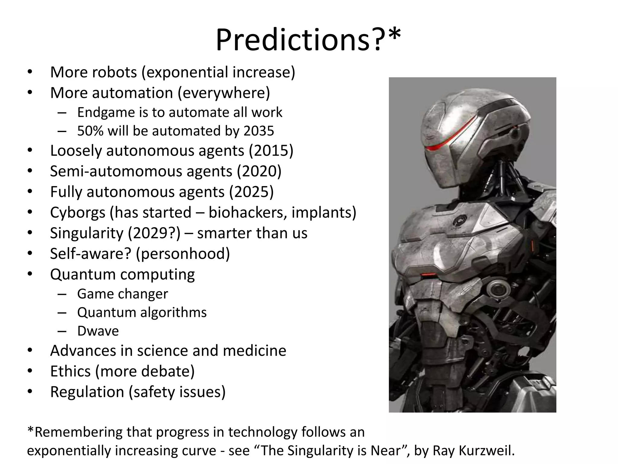 Predictions?*
• More robots (exponential increase)
• More automation (everywhere)
– Endgame is to automate all work
– 50% will be automated by 2035
• Loosely autonomous agents (2015)
• Semi-automomous agents (2020)
• Fully autonomous agents (2025)
• Cyborgs (has started – biohackers, implants)
• Singularity (2029?) – smarter than us
• Self-aware? (personhood)
• Quantum computing
– Game changer
– Quantum algorithms
– Dwave
• Advances in science and medicine
• Ethics (more debate)
• Regulation (safety issues)
*Remembering that progress in technology follows an
exponentially increasing curve - see “The Singularity is Near”, by Ray Kurzweil.
 
