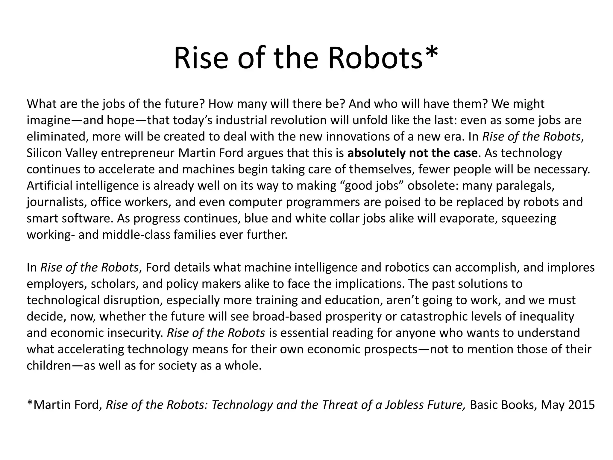 Rise of the Robots*
What are the jobs of the future? How many will there be? And who will have them? We might
imagine—and hope—that today’s industrial revolution will unfold like the last: even as some jobs are
eliminated, more will be created to deal with the new innovations of a new era. In Rise of the Robots,
Silicon Valley entrepreneur Martin Ford argues that this is absolutely not the case. As technology
continues to accelerate and machines begin taking care of themselves, fewer people will be necessary.
Artificial intelligence is already well on its way to making “good jobs” obsolete: many paralegals,
journalists, office workers, and even computer programmers are poised to be replaced by robots and
smart software. As progress continues, blue and white collar jobs alike will evaporate, squeezing
working- and middle-class families ever further.
In Rise of the Robots, Ford details what machine intelligence and robotics can accomplish, and implores
employers, scholars, and policy makers alike to face the implications. The past solutions to
technological disruption, especially more training and education, aren’t going to work, and we must
decide, now, whether the future will see broad-based prosperity or catastrophic levels of inequality
and economic insecurity. Rise of the Robots is essential reading for anyone who wants to understand
what accelerating technology means for their own economic prospects—not to mention those of their
children—as well as for society as a whole.
*Martin Ford, Rise of the Robots: Technology and the Threat of a Jobless Future, Basic Books, May 2015
 