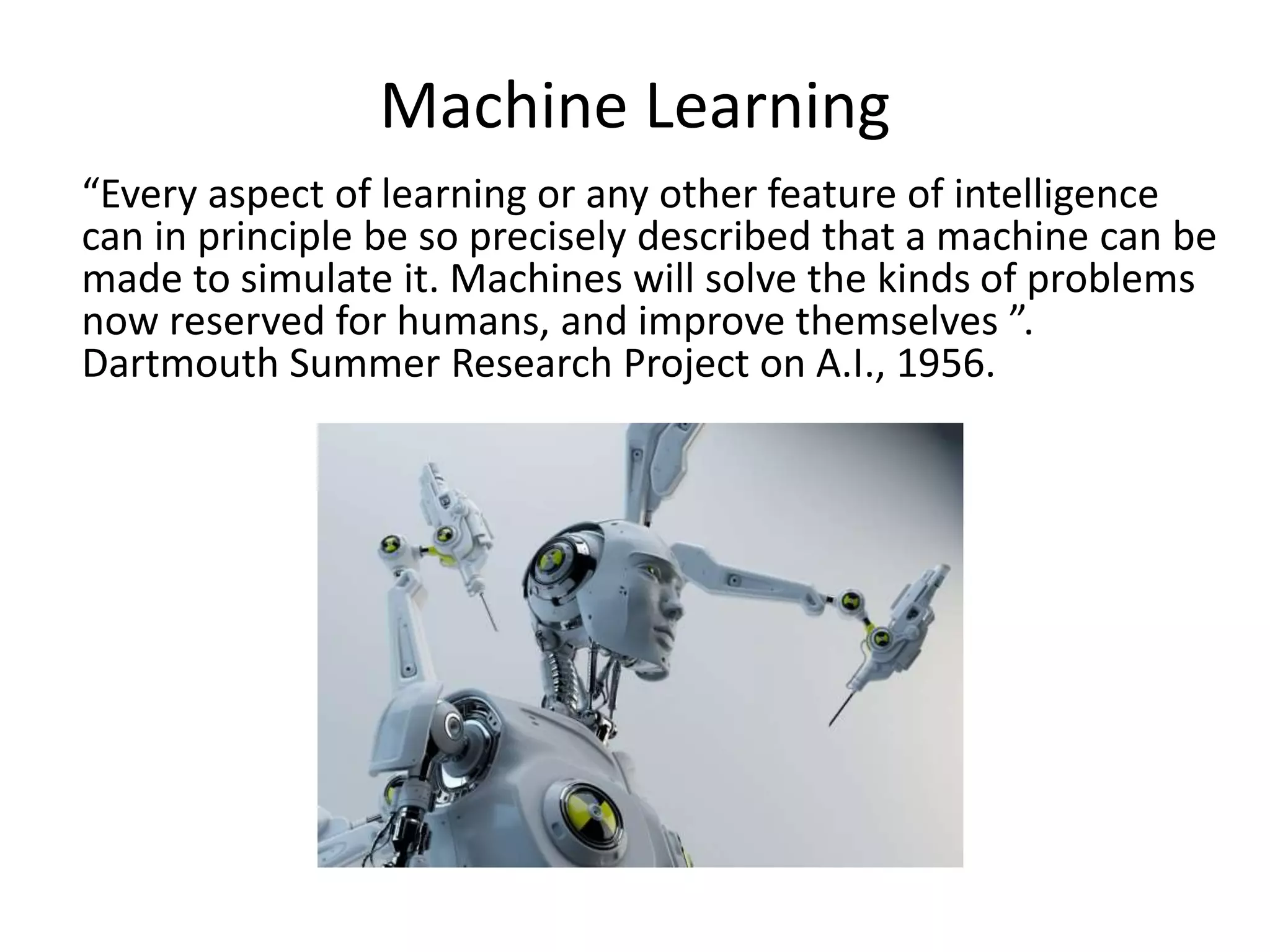 Machine Learning
“Every aspect of learning or any other feature of intelligence
can in principle be so precisely described that a machine can be
made to simulate it. Machines will solve the kinds of problems
now reserved for humans, and improve themselves ”.
Dartmouth Summer Research Project on A.I., 1956.
 