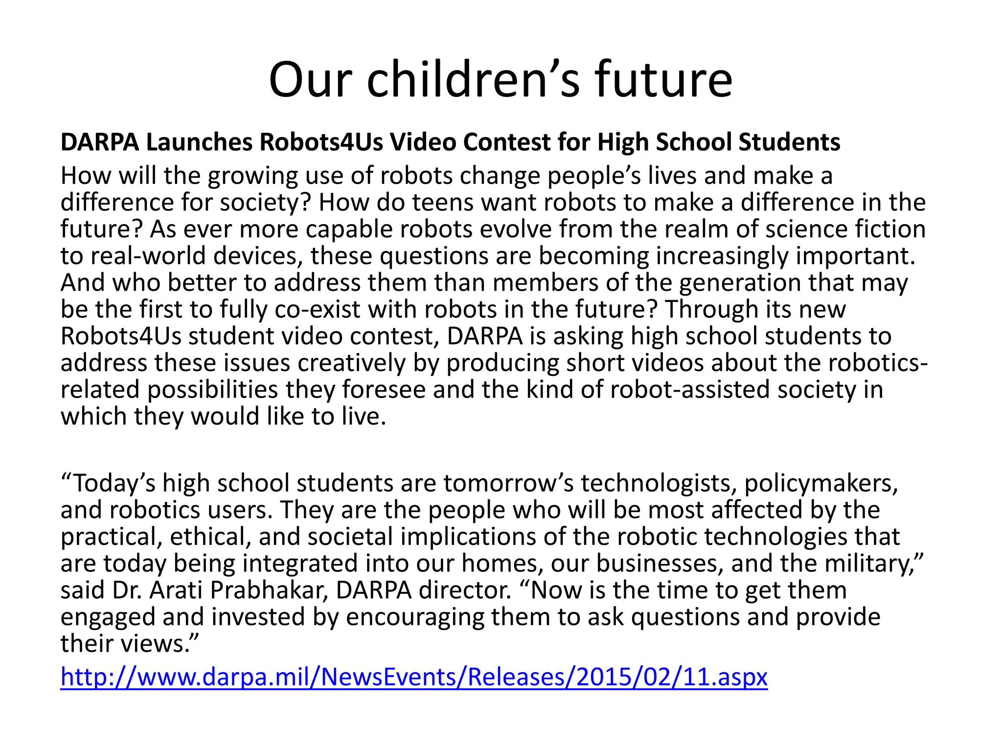 Our children’s future
DARPA Launches Robots4Us Video Contest for High School Students
How will the growing use of robots change people’s lives and make a
difference for society? How do teens want robots to make a difference in the
future? As ever more capable robots evolve from the realm of science fiction
to real-world devices, these questions are becoming increasingly important.
And who better to address them than members of the generation that may
be the first to fully co-exist with robots in the future? Through its new
Robots4Us student video contest, DARPA is asking high school students to
address these issues creatively by producing short videos about the robotics-
related possibilities they foresee and the kind of robot-assisted society in
which they would like to live.
“Today’s high school students are tomorrow’s technologists, policymakers,
and robotics users. They are the people who will be most affected by the
practical, ethical, and societal implications of the robotic technologies that
are today being integrated into our homes, our businesses, and the military,”
said Dr. Arati Prabhakar, DARPA director. “Now is the time to get them
engaged and invested by encouraging them to ask questions and provide
their views.”
http://www.darpa.mil/NewsEvents/Releases/2015/02/11.aspx
 