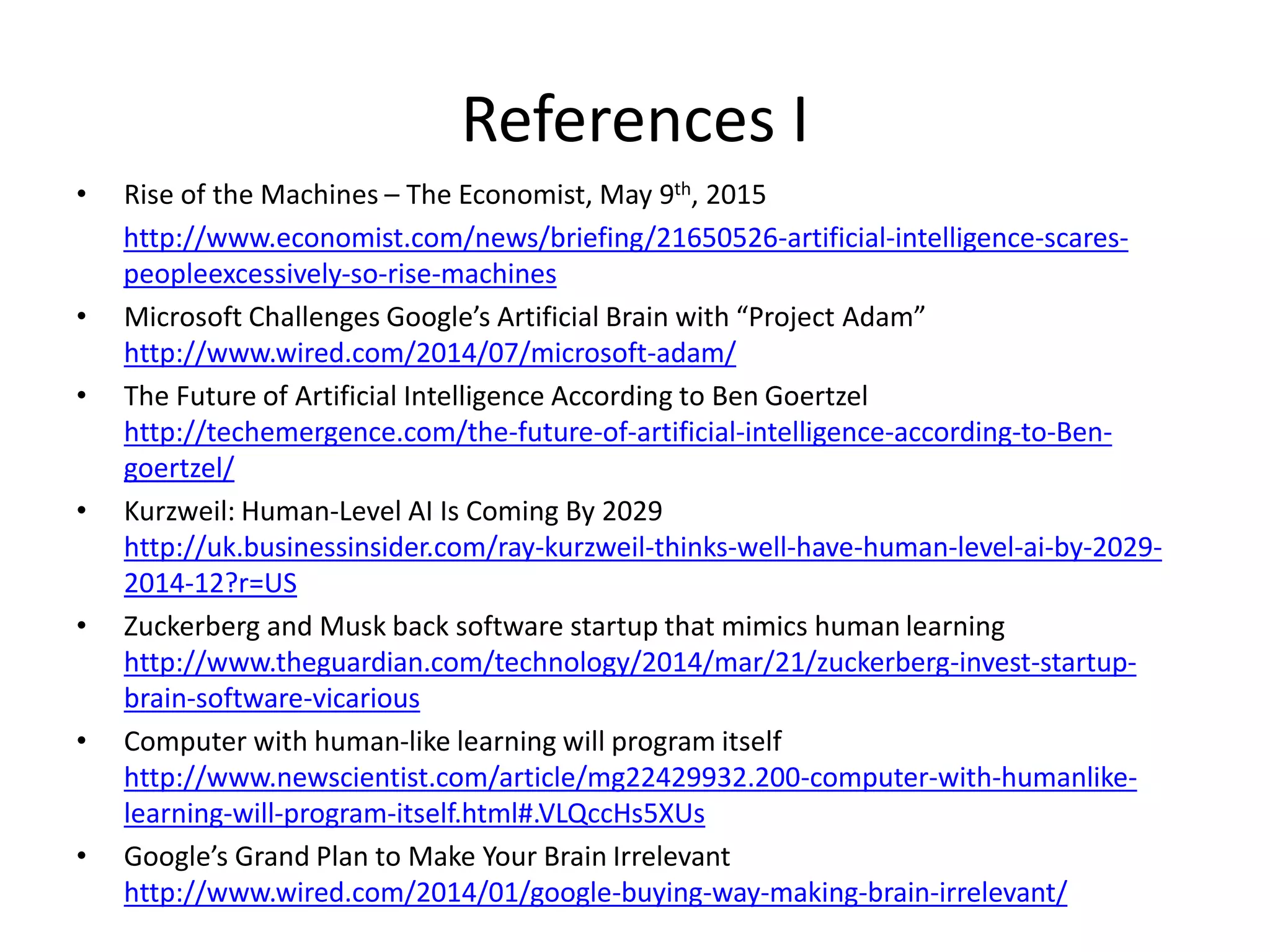 References I
• Rise of the Machines – The Economist, May 9th, 2015
http://www.economist.com/news/briefing/21650526-artificial-intelligence-scares-
peopleexcessively-so-rise-machines
• Microsoft Challenges Google’s Artificial Brain with “Project Adam”
http://www.wired.com/2014/07/microsoft-adam/
• The Future of Artificial Intelligence According to Ben Goertzel
http://techemergence.com/the-future-of-artificial-intelligence-according-to-Ben-
goertzel/
• Kurzweil: Human-Level AI Is Coming By 2029
http://uk.businessinsider.com/ray-kurzweil-thinks-well-have-human-level-ai-by-2029-
2014-12?r=US
• Zuckerberg and Musk back software startup that mimics human learning
http://www.theguardian.com/technology/2014/mar/21/zuckerberg-invest-startup-
brain-software-vicarious
• Computer with human-like learning will program itself
http://www.newscientist.com/article/mg22429932.200-computer-with-humanlike-
learning-will-program-itself.html#.VLQccHs5XUs
• Google’s Grand Plan to Make Your Brain Irrelevant
http://www.wired.com/2014/01/google-buying-way-making-brain-irrelevant/
 
