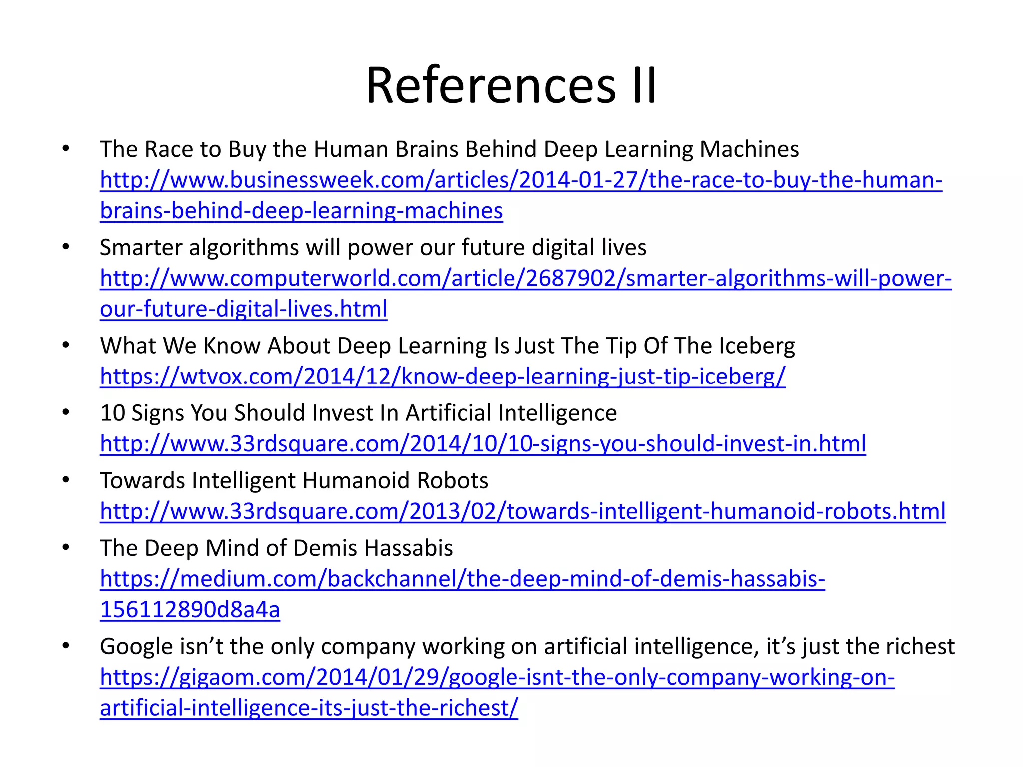 References II
• The Race to Buy the Human Brains Behind Deep Learning Machines
http://www.businessweek.com/articles/2014-01-27/the-race-to-buy-the-human-
brains-behind-deep-learning-machines
• Smarter algorithms will power our future digital lives
http://www.computerworld.com/article/2687902/smarter-algorithms-will-power-
our-future-digital-lives.html
• What We Know About Deep Learning Is Just The Tip Of The Iceberg
https://wtvox.com/2014/12/know-deep-learning-just-tip-iceberg/
• 10 Signs You Should Invest In Artificial Intelligence
http://www.33rdsquare.com/2014/10/10-signs-you-should-invest-in.html
• Towards Intelligent Humanoid Robots
http://www.33rdsquare.com/2013/02/towards-intelligent-humanoid-robots.html
• The Deep Mind of Demis Hassabis
https://medium.com/backchannel/the-deep-mind-of-demis-hassabis-
156112890d8a4a
• Google isn’t the only company working on artificial intelligence, it’s just the richest
https://gigaom.com/2014/01/29/google-isnt-the-only-company-working-on-
artificial-intelligence-its-just-the-richest/
 