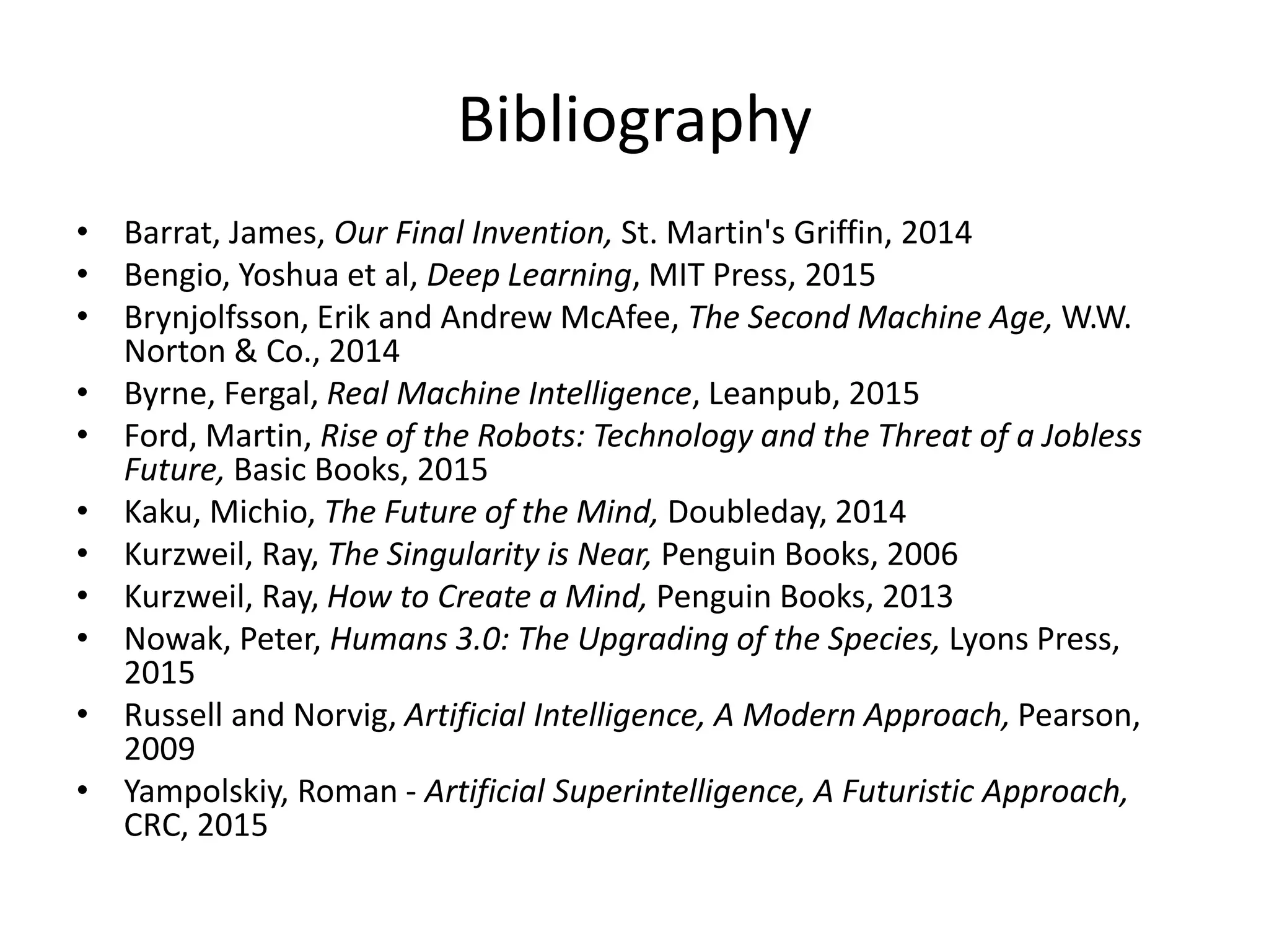 Bibliography
• Barrat, James, Our Final Invention, St. Martin's Griffin, 2014
• Bengio, Yoshua et al, Deep Learning, MIT Press, 2015
• Brynjolfsson, Erik and Andrew McAfee, The Second Machine Age, W.W.
Norton & Co., 2014
• Byrne, Fergal, Real Machine Intelligence, Leanpub, 2015
• Ford, Martin, Rise of the Robots: Technology and the Threat of a Jobless
Future, Basic Books, 2015
• Kaku, Michio, The Future of the Mind, Doubleday, 2014
• Kurzweil, Ray, The Singularity is Near, Penguin Books, 2006
• Kurzweil, Ray, How to Create a Mind, Penguin Books, 2013
• Nowak, Peter, Humans 3.0: The Upgrading of the Species, Lyons Press,
2015
• Russell and Norvig, Artificial Intelligence, A Modern Approach, Pearson,
2009
• Yampolskiy, Roman - Artificial Superintelligence, A Futuristic Approach,
CRC, 2015
 
