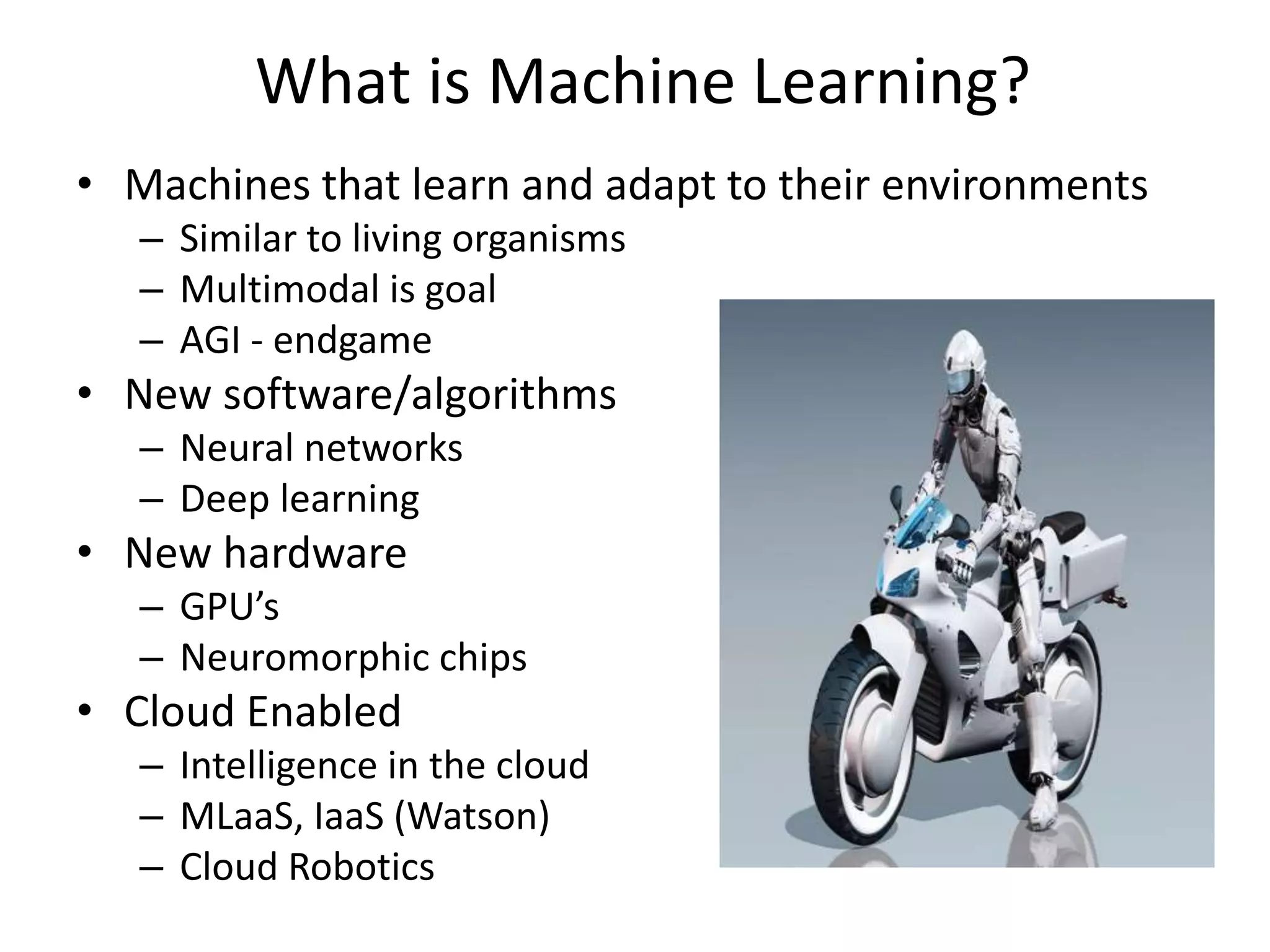 What is Machine Learning?
• Machines that learn and adapt to their environments
– Similar to living organisms
– Multimodal is goal
– AGI - endgame
• New software/algorithms
– Neural networks
– Deep learning
• New hardware
– GPU’s
– Neuromorphic chips
• Cloud Enabled
– Intelligence in the cloud
– MLaaS, IaaS (Watson)
– Cloud Robotics
 