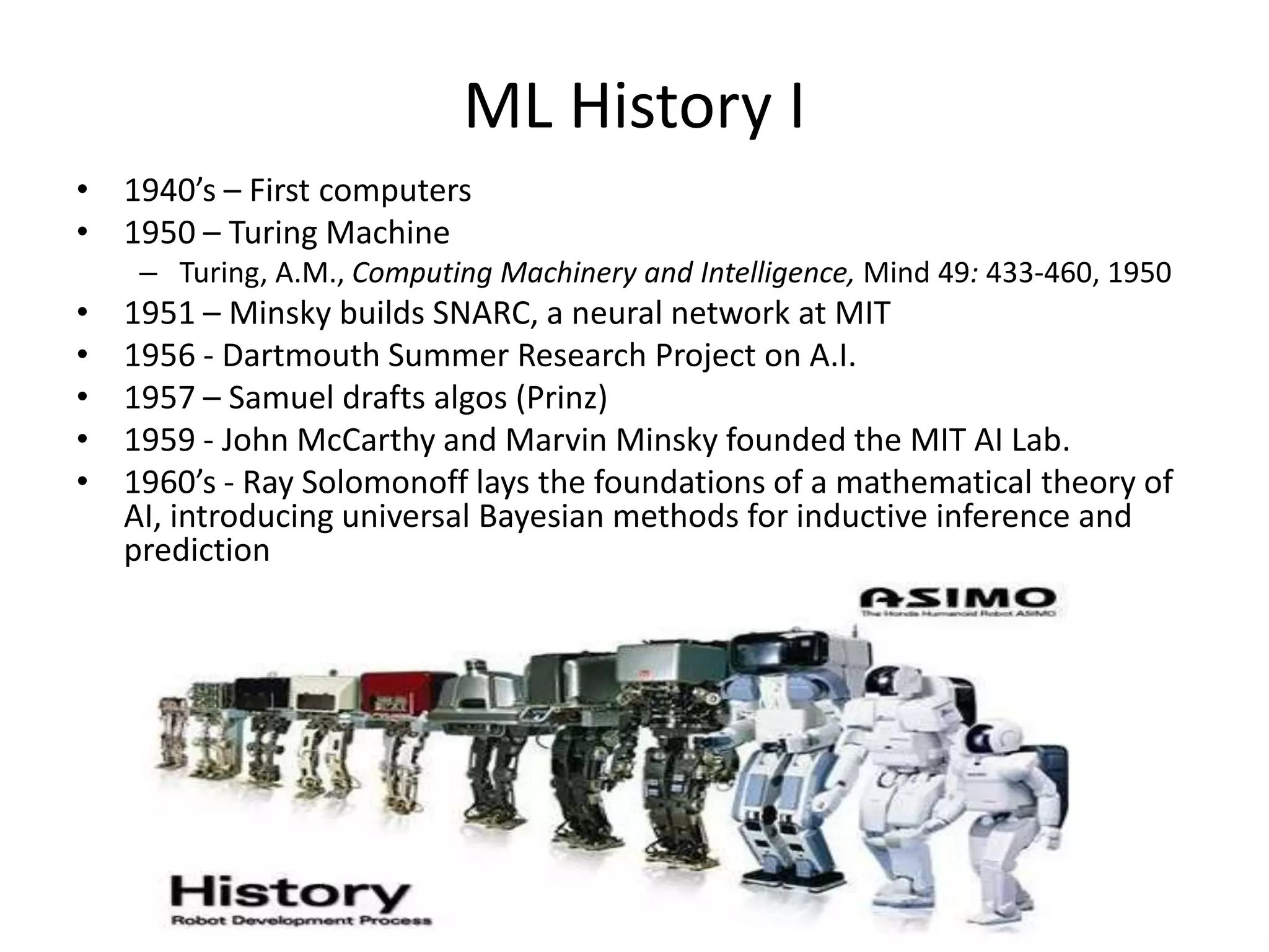 ML History I
• 1940’s – First computers
• 1950 – Turing Machine
– Turing, A.M., Computing Machinery and Intelligence, Mind 49: 433-460, 1950
• 1951 – Minsky builds SNARC, a neural network at MIT
• 1956 - Dartmouth Summer Research Project on A.I.
• 1957 – Samuel drafts algos (Prinz)
• 1959 - John McCarthy and Marvin Minsky founded the MIT AI Lab.
• 1960’s - Ray Solomonoff lays the foundations of a mathematical theory of
AI, introducing universal Bayesian methods for inductive inference and
prediction
 