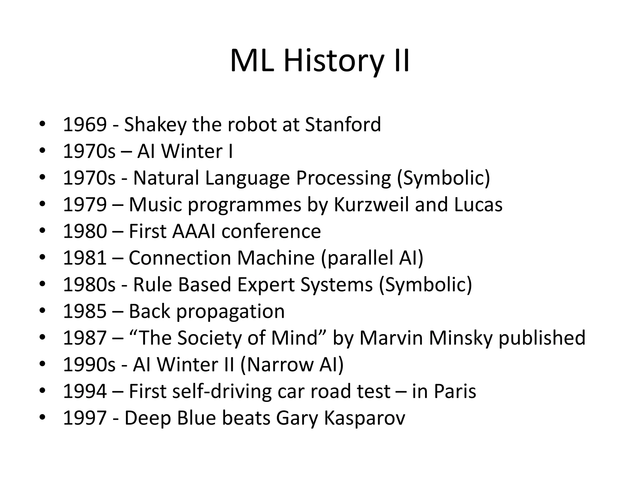 ML History II
• 1969 - Shakey the robot at Stanford
• 1970s – AI Winter I
• 1970s - Natural Language Processing (Symbolic)
• 1979 – Music programmes by Kurzweil and Lucas
• 1980 – First AAAI conference
• 1981 – Connection Machine (parallel AI)
• 1980s - Rule Based Expert Systems (Symbolic)
• 1985 – Back propagation
• 1987 – “The Society of Mind” by Marvin Minsky published
• 1990s - AI Winter II (Narrow AI)
• 1994 – First self-driving car road test – in Paris
• 1997 - Deep Blue beats Gary Kasparov
 