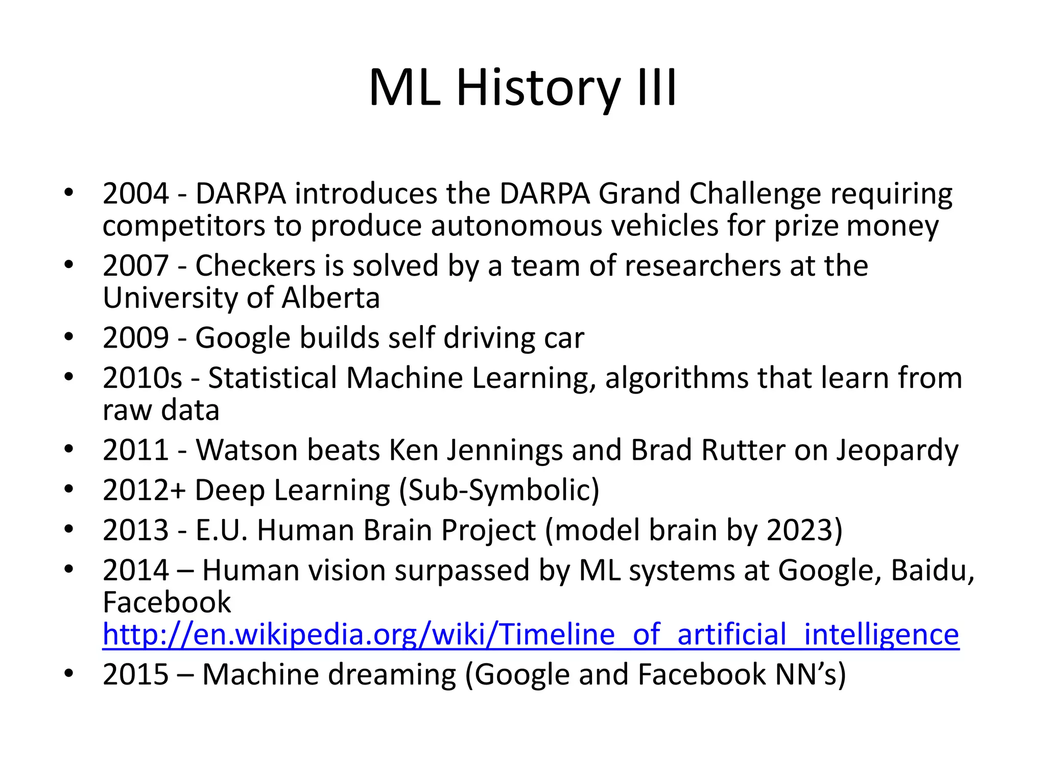ML History III
• 2004 - DARPA introduces the DARPA Grand Challenge requiring
competitors to produce autonomous vehicles for prize money
• 2007 - Checkers is solved by a team of researchers at the
University of Alberta
• 2009 - Google builds self driving car
• 2010s - Statistical Machine Learning, algorithms that learn from
raw data
• 2011 - Watson beats Ken Jennings and Brad Rutter on Jeopardy
• 2012+ Deep Learning (Sub-Symbolic)
• 2013 - E.U. Human Brain Project (model brain by 2023)
• 2014 – Human vision surpassed by ML systems at Google, Baidu,
Facebook
http://en.wikipedia.org/wiki/Timeline_of_artificial_intelligence
• 2015 – Machine dreaming (Google and Facebook NN’s)
 