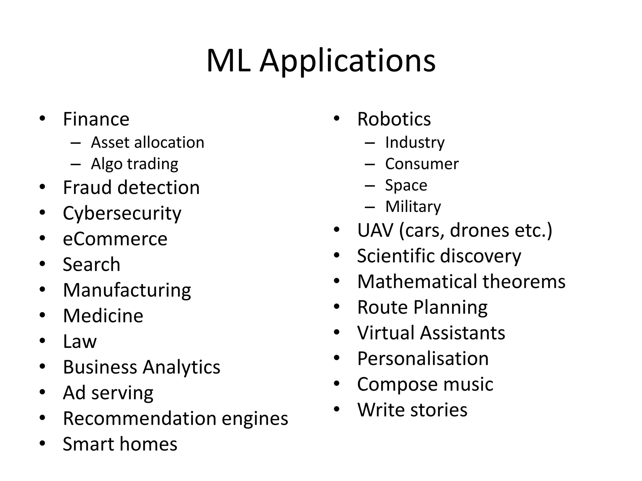ML Applications
• Finance
– Asset allocation
– Algo trading
• Fraud detection
• Cybersecurity
• eCommerce
• Search
• Manufacturing
• Medicine
• Law
• Business Analytics
• Ad serving
• Recommendation engines
• Smart homes
• Robotics
– Industry
– Consumer
– Space
– Military
• UAV (cars, drones etc.)
• Scientific discovery
• Mathematical theorems
• Route Planning
• Virtual Assistants
• Personalisation
• Compose music
• Write stories
 