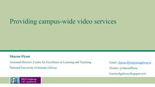 Providing campus-wide video services
Sharon Flynn
Assistant Director, Centre for Excellence in Learning and Teaching
National University of Ireland, Galway
Email: sharon.flynn@nuigalway.ie
Twitter: @sharonlflynn
learntechgalway.blogspot.com
 
