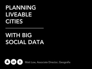 PLANNING
LIVEABLE
CITIES
WITH BIG
SOCIAL DATA
Matt Low, Associate Director, Geografia
 
