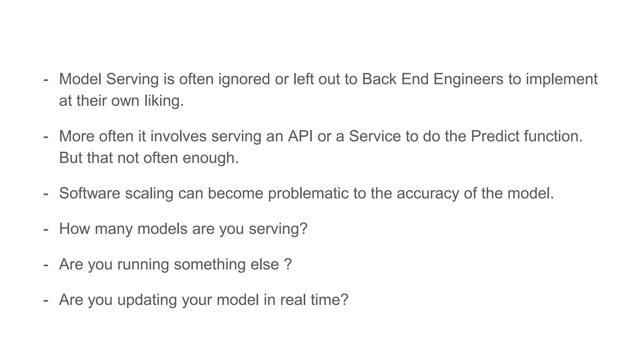 - Model Serving is often ignored or left out to Back End Engineers to implement
at their own liking.
- More often it involves serving an API or a Service to do the Predict function.
But that not often enough.
- Software scaling can become problematic to the accuracy of the model.
- How many models are you serving?
- Are you running something else ?
- Are you updating your model in real time?
 
