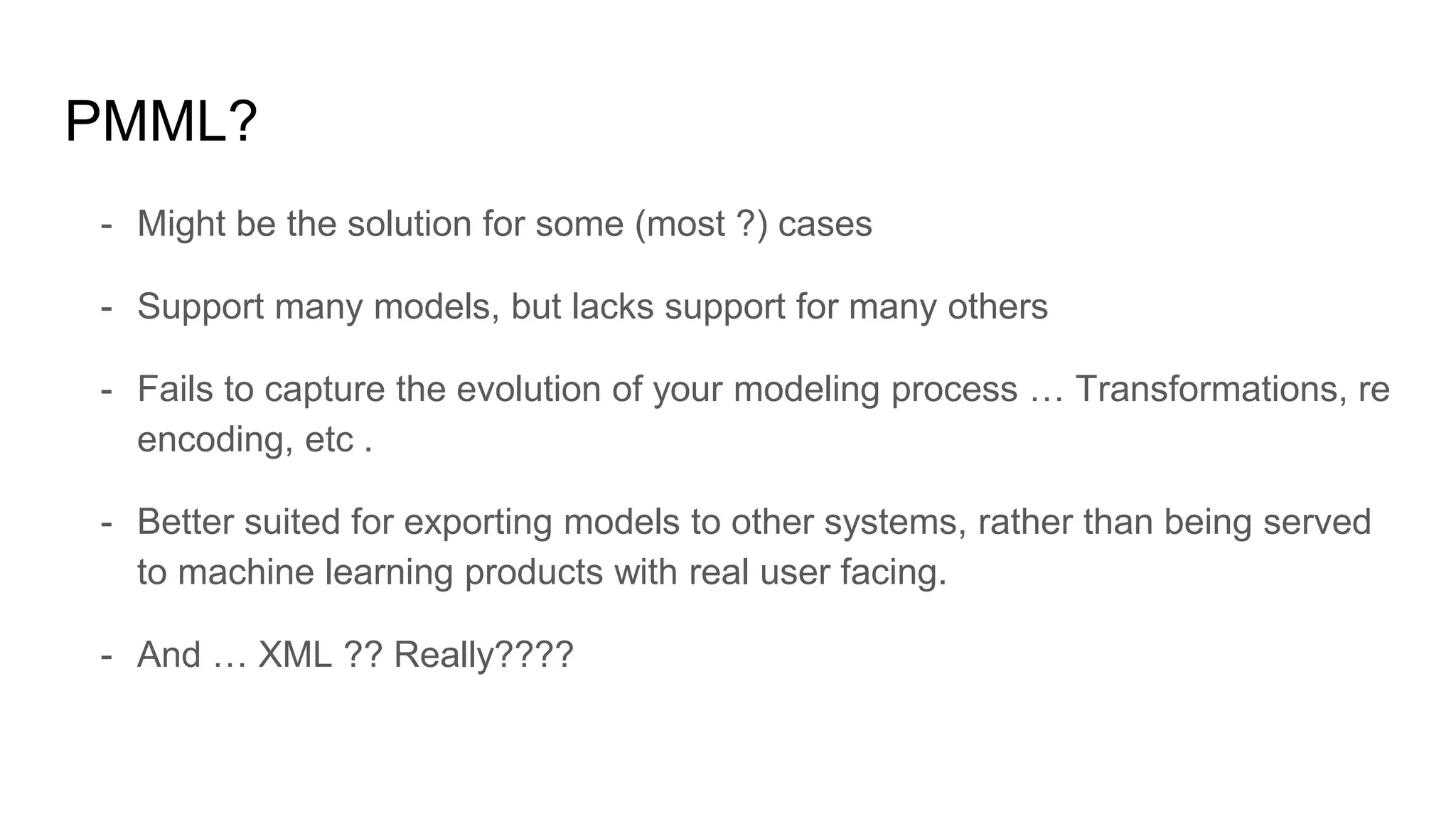 PMML?
- Might be the solution for some (most ?) cases
- Support many models, but lacks support for many others
- Fails to capture the evolution of your modeling process … Transformations, re
encoding, etc .
- Better suited for exporting models to other systems, rather than being served
to machine learning products with real user facing.
- And … XML ?? Really????
 