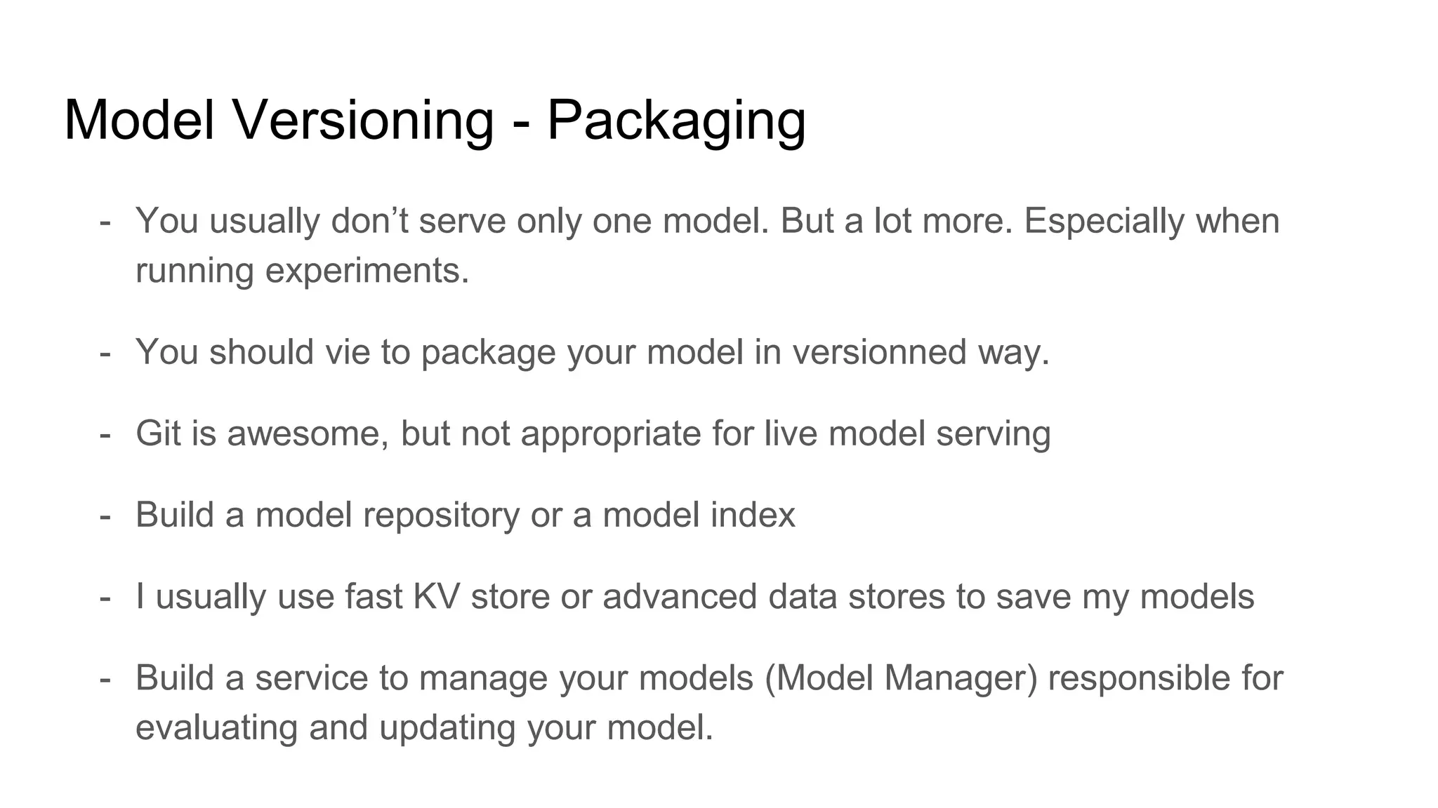 Model Versioning - Packaging
- You usually don’t serve only one model. But a lot more. Especially when
running experiments.
- You should vie to package your model in versionned way.
- Git is awesome, but not appropriate for live model serving
- Build a model repository or a model index
- I usually use fast KV store or advanced data stores to save my models
- Build a service to manage your models (Model Manager) responsible for
evaluating and updating your model.
 
