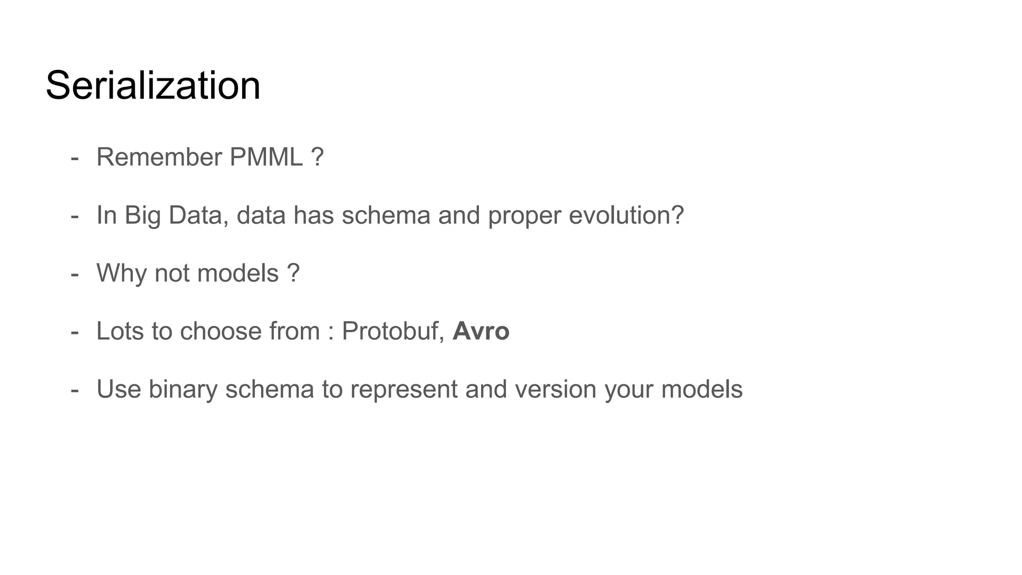 Serialization
- Remember PMML ?
- In Big Data, data has schema and proper evolution?
- Why not models ?
- Lots to choose from : Protobuf, Avro
- Use binary schema to represent and version your models
 