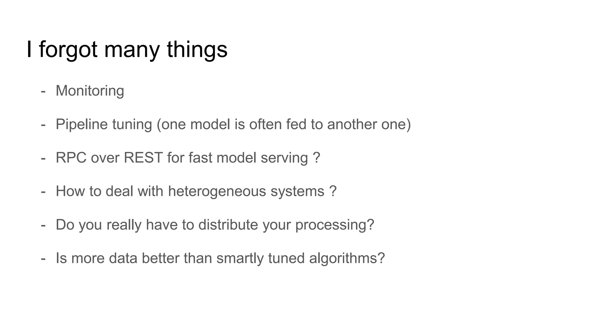 I forgot many things
- Monitoring
- Pipeline tuning (one model is often fed to another one)
- RPC over REST for fast model serving ?
- How to deal with heterogeneous systems ?
- Do you really have to distribute your processing?
- Is more data better than smartly tuned algorithms?
 